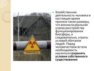    Хозяйственная
    деятельность человека в
    настоящее время
    приняла такие размеры,
    что возникла реальная
    угроза расстройства
    функционирования
    биосферы, а
    следовательно, утраты
    условий обитания
    людей. Перед
    человечеством встала
    необходимость
    научиться сохранять
    условия собственного
    существования
 