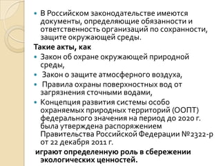  В Российском законодательстве имеются
  документы, определяющие обязанности и
  ответственность организаций по сохранности,
  защите окружающей среды.
Такие акты, как
 Закон об охране окружающей природной
  среды,
 Закон о защите атмосферного воздуха,
 Правила охраны поверхностных вод от
  загрязнения сточными водами,
 Концепция развития системы особо
  охраняемых природных территорий (ООПТ)
  федерального значения на период до 2020 г.
  была утверждена распоряжением
  Правительства Российской Федерации №2322-р
  от 22 декабря 2011 г.
играют определенную роль в сбережении
  экологических ценностей.
 