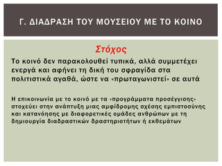 Γ. ΔΙΑΔΡΑ΢Η ΣΟΤ ΜΟΤ΢ΕΙΟΤ ΜΕ ΣΟ ΚΟΙΝΟ


                         Στόχος
Σο κοινό δεν παρακολουθεί τυπικά, αλλά συμμετέχει
ενεργά και αφήνει τη δική του σφραγίδα στα
πολιτιστικά αγαθά, ώστε να «πρωταγωνιστεί» σε αυτά

Η επικοινωνία με το κοινό με τα «προγράμματα προσέγγισης»
στοχεύει στην ανάπτυξη μιας αμφίδρομης σχέσης εμπιστοσύνης
και κατανόησης με διαφορετικές ομάδες ανθρώπων με τη
δημιουργία διαδραστικών δραστηριοτήτων ή εκθεμάτων
 