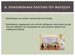 Β. ΕΠΙΚΟΙΝΨΝΙΑΚΗ ΠΟΛΙΣΙΚΗ ΣΟΤ ΜΟΤ΢ΕΙΟΤ


 Αξιοποίηση των μέσων κοινωνικής δικτύωσης

 ΢χεδιασμός εφαρμογών για κινητά τηλέφωνα τελευταίας γενιάς
  που θα καθιστά την περιήγηση σε ένα μουσείο προσιτή σε
  καθημερινή βάση
 