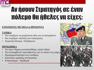 Αν ήσουν Στρατηγός σε έναν
        πόλεμο θα ήθελες να είχες:
ΣΤΡΑΤΙΩΤΕΣ ΜΕ ΠΟΛΛΑ ΠΡΟΣΟΝΤΑ

ΤΥΠΙΚΑ
• Να γνωρίζουν να χειρίζονται όπλα για να πολεμήσουν
• Να γνωρίζουν τακτικές και στρατηγικές
• Σωματική δύναμη –Οξυδέρκεια.

ΠΡΟΣΩΠΙΚΑ
• Να έχουν θάρρος,αυτοπεποίθηση, υψηλό ηθικό.
• Να αναλαμβάνουν πρωτοβουλίες για να νικούν στις μάχες.
• Προσαρμοστικότητα στις συνθήκες
• Ικανότητα ομαδικής συνεργασίας
• Ενθουσιασμό - Προθυμία
.
 