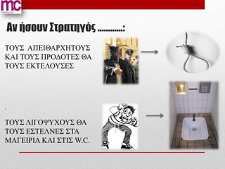 Αν ήσουν Στρατηγός …………:
ΤΟΥΣ ΑΠΕΙΘΑΡΧΗΤΟΥΣ
ΚΑΙ ΤΟΥΣ ΠΡΟΔΟΤΕΣ ΘΑ
ΤΟΥΣ ΕΚΤΕΛΟΥΣΕΣ




.

ΤΟΥΣ ΛΙΓΟΨΥΧΟΥΣ ΘΑ
ΤΟΥΣ ΕΣΤΕΛΝΕΣ ΣΤΑ
ΜΑΓΕΙΡΙΑ ΚΑΙ ΣΤΙΣ W.C.
 