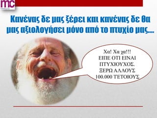Κανένας δε μας ξέρει και κανένας δε θα
μας αξιολογήσει μόνο από το πτυχίο μας….

                           Χα! Χα χα!!!
                         ΕΙΠΕ ΟΤΙ ΕΙΝΑΙ
                          ΠΤΥΧΙΟΥΧΟΣ.
                          ΞΕΡΩ ΑΛΛΟΥΣ
                        100.000 ΤΈΤΟΙΟΥΣ
 