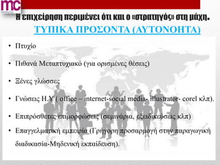 Η επιχείρηση περιμένει ότι και ο «στρατηγός» στη μάχη.
        ΤΥΠΙΚΑ ΠΡΟΣΟΝΤΑ (ΑΥΤΟΝΟΗΤΑ)
• Πτυχίο

• Πιθανά Μεταπτυχιακό (για ορισμένες θέσεις)

• Ξένες γλώσσες

• Γνώσεις Η.Υ ( office – internet-social media- illustrator- corel κλπ).

• Επιπρόσθετες επιμορφώσεις (σεμινάρια, εξειδικεύσεις κλπ)
• Επαγγελματική εμπειρία (Γρήγορη προσαρμογή στην παραγωγική
  διαδικασία-Μηδενική εκπαίδευση).
 