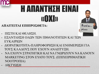 H ΑΠΑΝΤΗΣΗ ΕΙΝΑΙ
              «ΟΧΙ»
ΑΠΑΙΤΕΙΤΑΙ ΕΠΙΠΡΟΣΘΕΤΑ:

- ΠΙΣΤΗ ΚΑΙ ΘΕΛΗΣΗ.
- ΕΞΑΝΤΛΗΣΗ ΟΛΩΝ ΤΩΝ ΠΙΘΑΝΟΤΗΤΩΝ ΚΑΙ ΤΩΝ
  ΕΥΚΑΙΡΙΩΝ
- ΔΙΟΡΑΤΙΚΟΤΗΤΑ-ΠΛΗΡΟΦΟΡΗΣΗ ΚΑΙ ΕΝΗΜΕΡΩΣΗ ΓΙΑ
  ΤΟΥΣ ΚΛΑΔΟΥΣ ΠΟΥ ΕΧΟΥΝ ΑΝΑΠΤΥΞΗ.
- ΝΑ ΕΧΟΥΝ ΣΤΡΑΤΗΓΙΚΗ ΚΑΙ ΝΑ ΓΝΩΡΙΖΟΥΝ ΝΑ ΚΑΝΟΥΝ
  MARKETING ΣΤΟΝ ΕΥΑΤΟ ΤΟΥΣ. (ΕΠΙΧΕΙΡΗΜΑΤΙΚΗ
  ΝΟΟΤΡΟΠΙΑ)
- ΔΙΚΤΥΩΣΗ
 