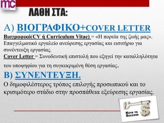 ΛΑΘΗ ΣΤΑ:
Α) ΒΙΟΓΡΑΦΙΚΟ+COVER LETTER
Βιογραφικό(CV ή Curriculum Vitae) = «Η πορεία της ζωής μας».
Επαγγελματικό εργαλείο ανεύρεσης εργασίας και εισιτήριο για
συνέντευξη εργασίας.
Cover Letter = Συνοδευτική επιστολή που εξηγεί την καταλληλότητα
του υποψηφίου για τη συγκεκριμένη θέση εργασίας.
Β) ΣΥΝΕΝΤΕΥΞΗ.
Ο δημοφιλέστερος τρόπος επιλογής προσωπικού και το
κρισιμότερο στάδιο στην προσπάθεια εξεύρεσης εργασίας.
 