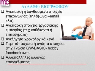Α) ΛΑΘΗ: ΒΙΟΓΡΑΦΙΚΟΥ
 Ανεπαρκή ή λανθασμένα στοιχεία
  επικοινωνίας (τηλέφωνα –email
  κλπ)
 Ανεπαρκή στοιχεία εργασιακής
  εμπειρίας (π.χ καθήκοντα ή
  επιτεύγματα)
 Ανεξήγητα χρονολογικά κενά
 Περιττά- άσχετα ή ανόητα στοιχεία.
  (π.χ Γνώση GW-BASIC- hobby
  facebook κλπ.
 Αλλεπάλληλες αλλαγές
  επαγγέλματος.
 