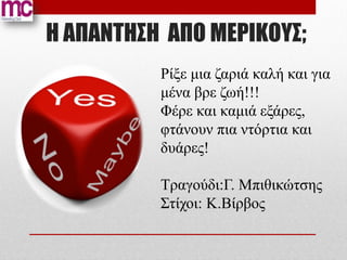 Η ΑΠΑΝΤΗΣΗ AΠΟ ΜΕΡΙΚΟΥΣ;
          Ρίξε μια ζαριά καλή και για
          μένα βρε ζωή!!!
          Φέρε και καμιά εξάρες,
          φτάνουν πια ντόρτια και
          δυάρες!

          Τραγούδι:Γ. Mπιθικώτσης
          Στίχοι: Κ.Bίρβος
 