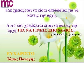 «Δε χρειάζεται να είσαι σπουδαίος για να
            κάνεις την αρχή.

Αυτό που χρειάζεται είναι να κάνεις την
αρχή ΓΙΑ ΝΑ ΓΙΝΕΙΣ ΣΠΟΥΔΑΙΟΣ».
                        (Joe Sabah, Συγγραφέας)




ΕΥΧΑΡΙΣΤΩ
Τάσος Παναγής
 