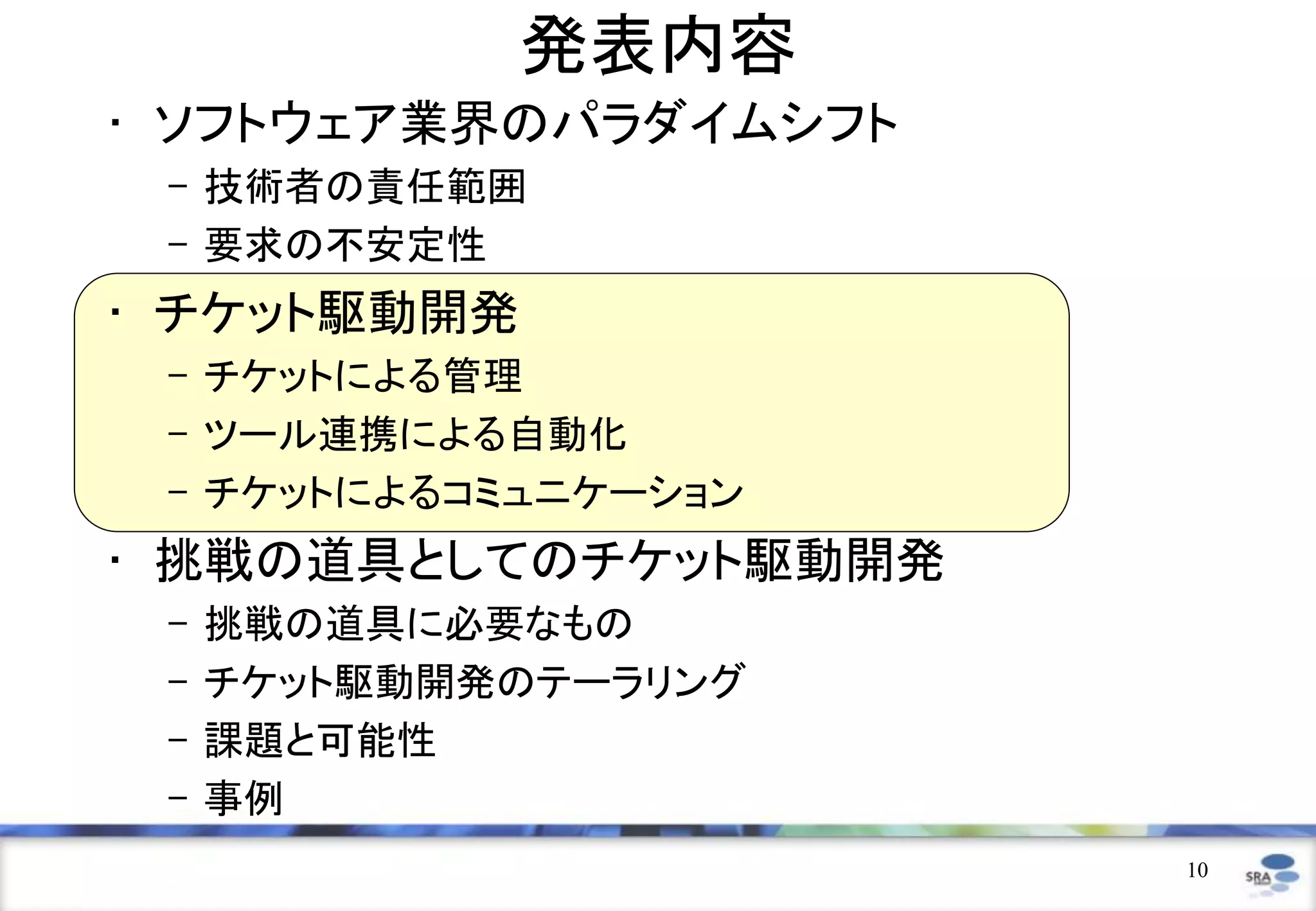 発表内容
• ソフトウェア業界のパラダイムシフト
 – 技術者の責任範囲
 – 要求の不安定性
• チケット駆動開発
 – チケットによる管理
 – ツール連携による自動化
 – チケットによるコミュニケーション
• 挑戦の道具としてのチケット駆動開発
 –   挑戦の道具に必要なもの
 –   チケット駆動開発のテーラリング
 –   課題と可能性
 –   事例
                       10
 