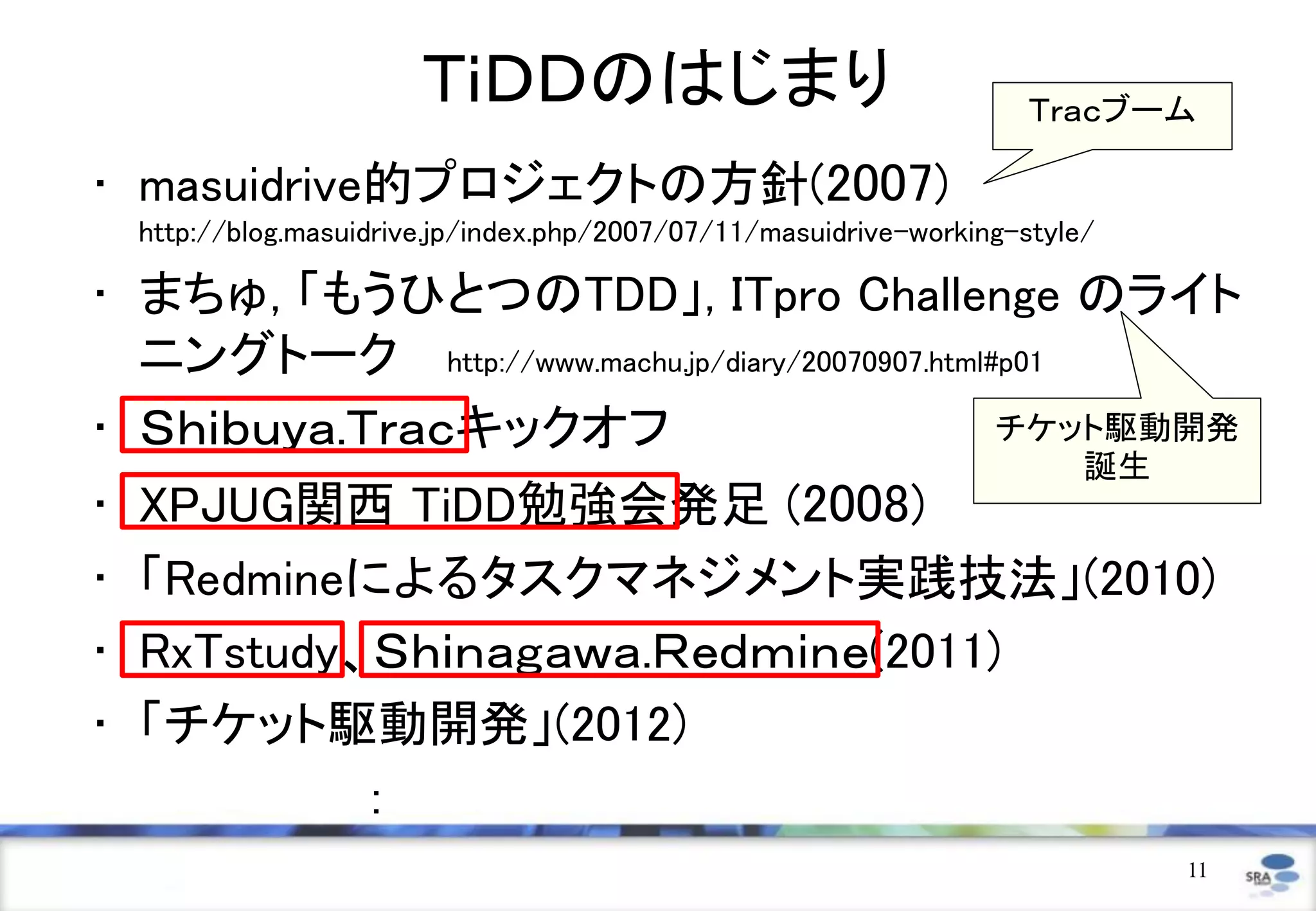 ＴｉＤＤのはじまり                                     Ｔｒａｃブーム

• masuidrive的プロジェクトの方針(2007)
    http://blog.masuidrive.jp/index.php/2007/07/11/masuidrive-working-style/

• まちゅ, 「もうひとつのTDD」, ITpro Challenge のライト
  ニングトーク http://www.machu.jp/diary/20070907.html#p01
• Ｓｈｉｂｕｙａ.Ｔｒａｃキックオフ                              チケット駆動開発
                                                                           誕生
•   XPJUG関西 TiDD勉強会発足 (2008)
•   「Redmineによるタスクマネジメント実践技法」(2010)
•   RxTstudy、Ｓｈｉｎａｇａｗａ.Ｒｅｄｍｉｎｅ(2011)
•   「チケット駆動開発」(2012)
             ：
                                                                                11
 