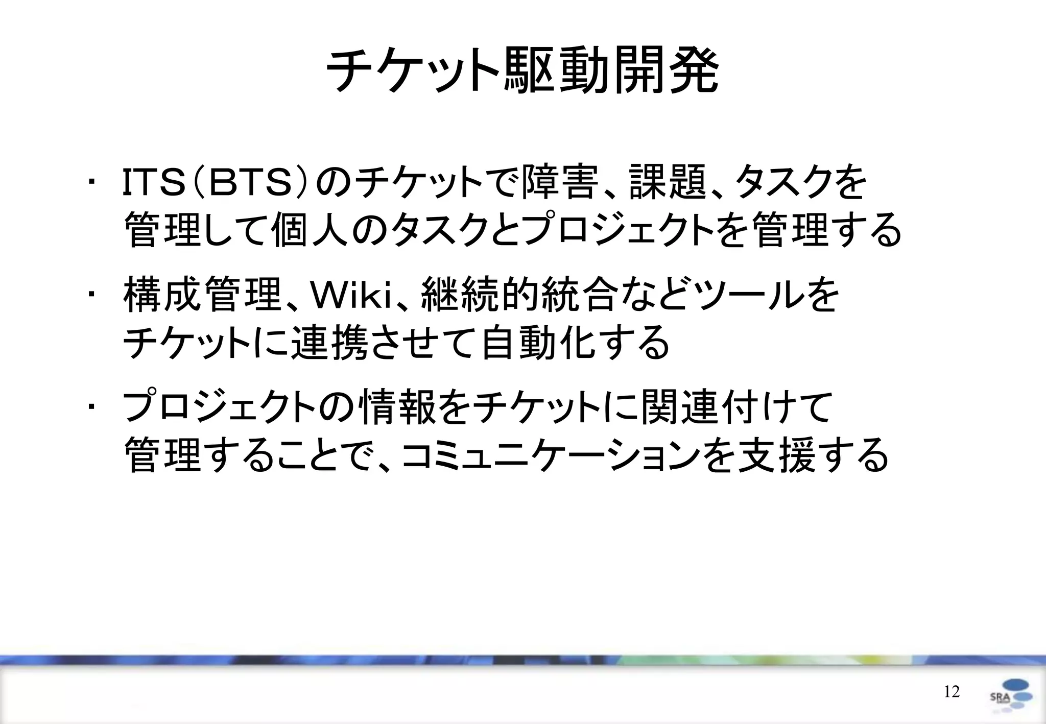 チケット駆動開発
• ＩＴＳ（ＢＴＳ）のチケットで障害、課題、タスクを
  管理して個人のタスクとプロジェクトを管理する
• 構成管理、Ｗｉｋｉ、継続的統合などツールを
  チケットに連携させて自動化する
• プロジェクトの情報をチケットに関連付けて
  管理することで、コミュニケーションを支援する




                             12
 