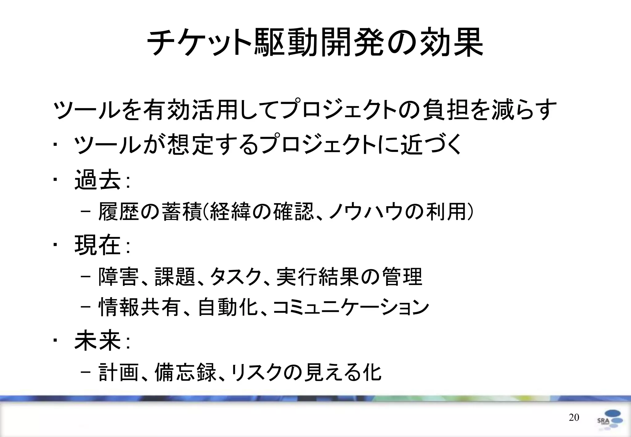 チケット駆動開発の効果
ツールを有効活用してプロジェクトの負担を減らす
• ツールが想定するプロジェクトに近づく
• 過去：
 – 履歴の蓄積(経緯の確認、ノウハウの利用)
• 現在：
 – 障害、課題、タスク、実行結果の管理
 – 情報共有、自動化、コミュニケーション
• 未来：
 – 計画、備忘録、リスクの見える化
                          20
 