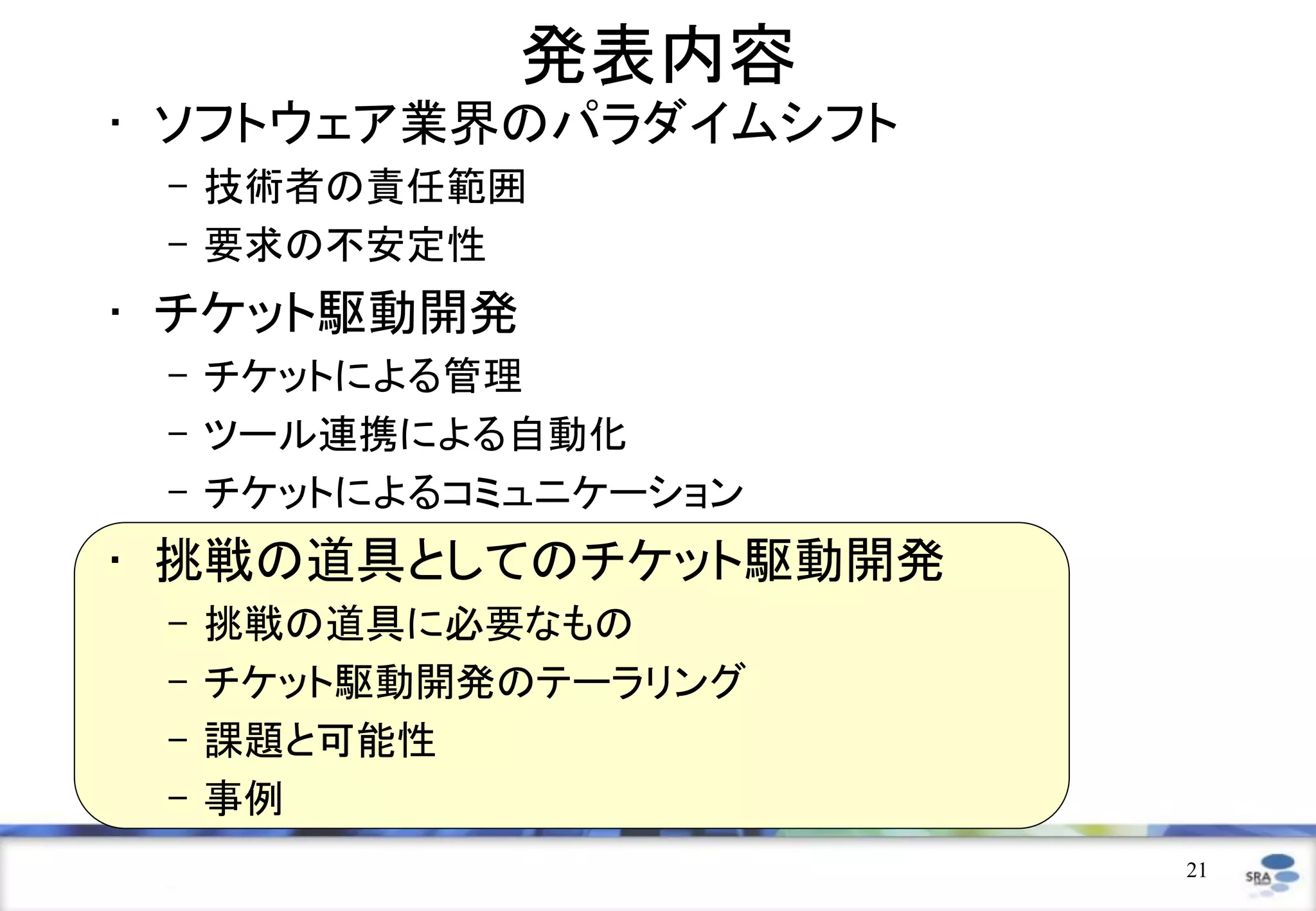 発表内容
• ソフトウェア業界のパラダイムシフト
 – 技術者の責任範囲
 – 要求の不安定性
• チケット駆動開発
 – チケットによる管理
 – ツール連携による自動化
 – チケットによるコミュニケーション
• 挑戦の道具としてのチケット駆動開発
 –   挑戦の道具に必要なもの
 –   チケット駆動開発のテーラリング
 –   課題と可能性
 –   事例
                       21
 