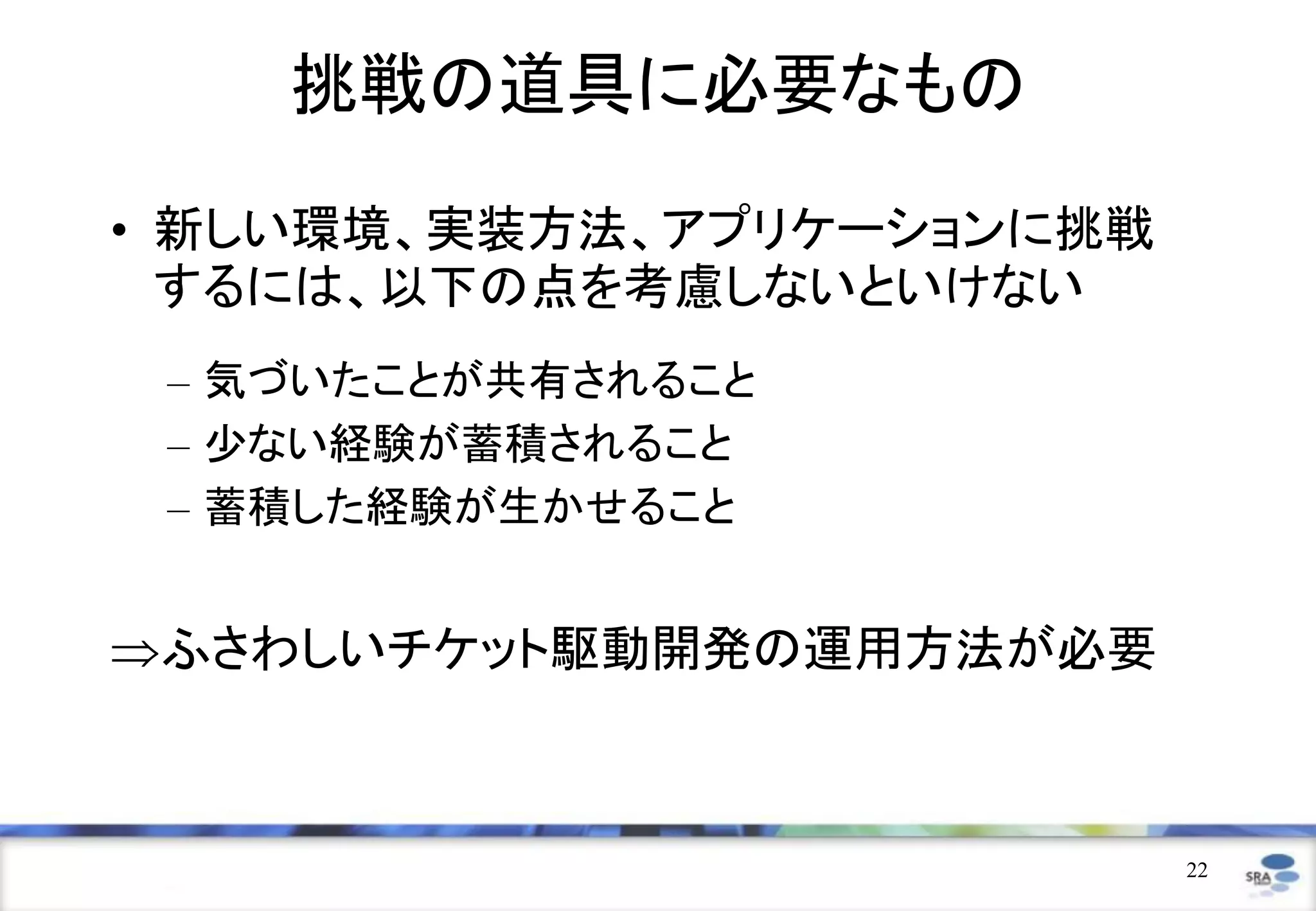 挑戦の道具に必要なもの
• 新しい環境、実装方法、アプリケーションに挑戦
  するには、以下の点を考慮しないといけない
 – 気づいたことが共有されること
 – 少ない経験が蓄積されること
 – 蓄積した経験が生かせること


ふさわしいチケット駆動開発の運用方法が必要



                           22
 