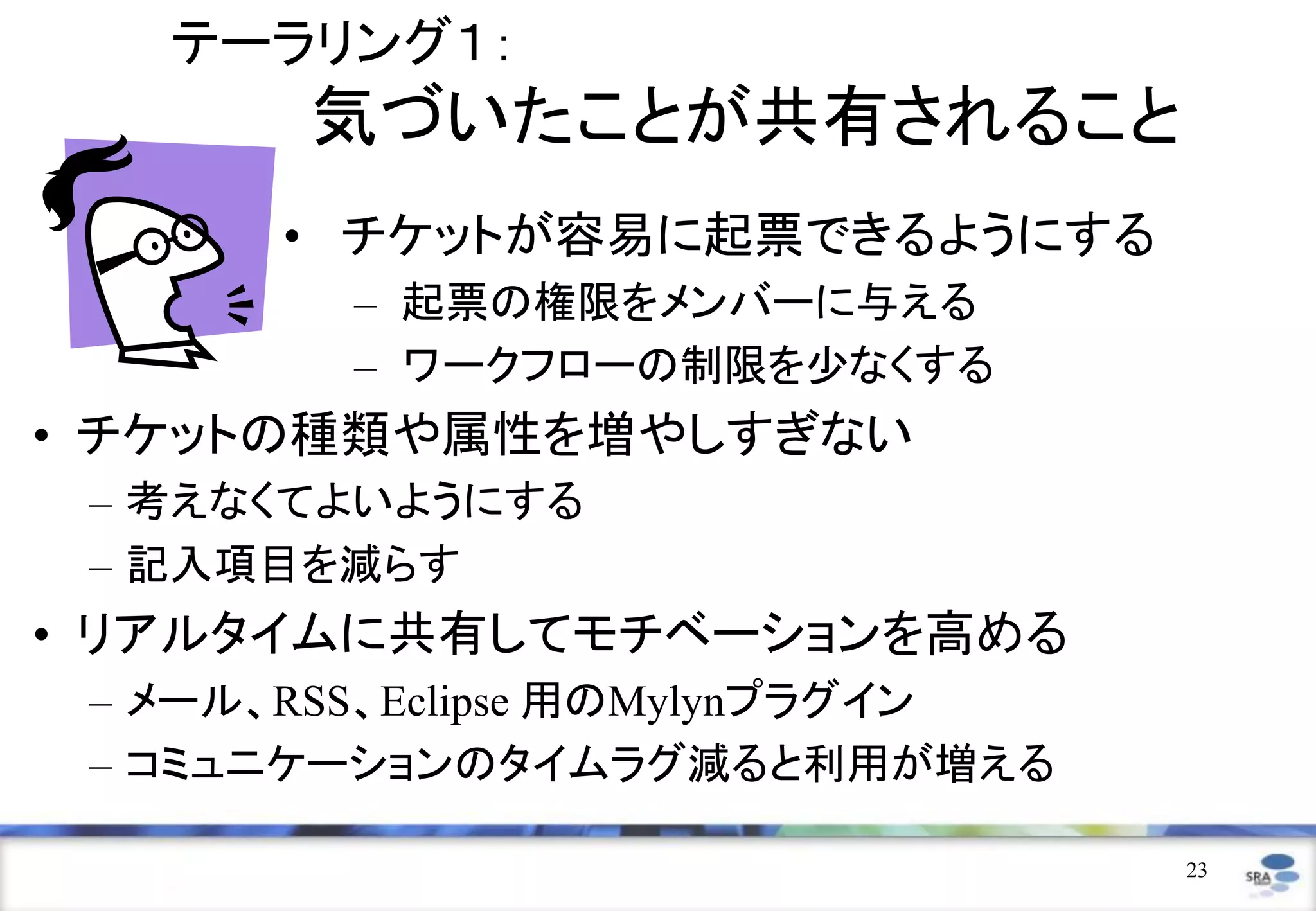 テーラリング１：
       気づいたことが共有されること
       • チケットが容易に起票できるようにする
         – 起票の権限をメンバーに与える
         – ワークフローの制限を少なくする
• チケットの種類や属性を増やしすぎない
 – 考えなくてよいようにする
 – 記入項目を減らす
• リアルタイムに共有してモチベーションを高める
 – メール、RSS、Eclipse 用のMylynプラグイン
 – コミュニケーションのタイムラグ減ると利用が増える

                                  23
 