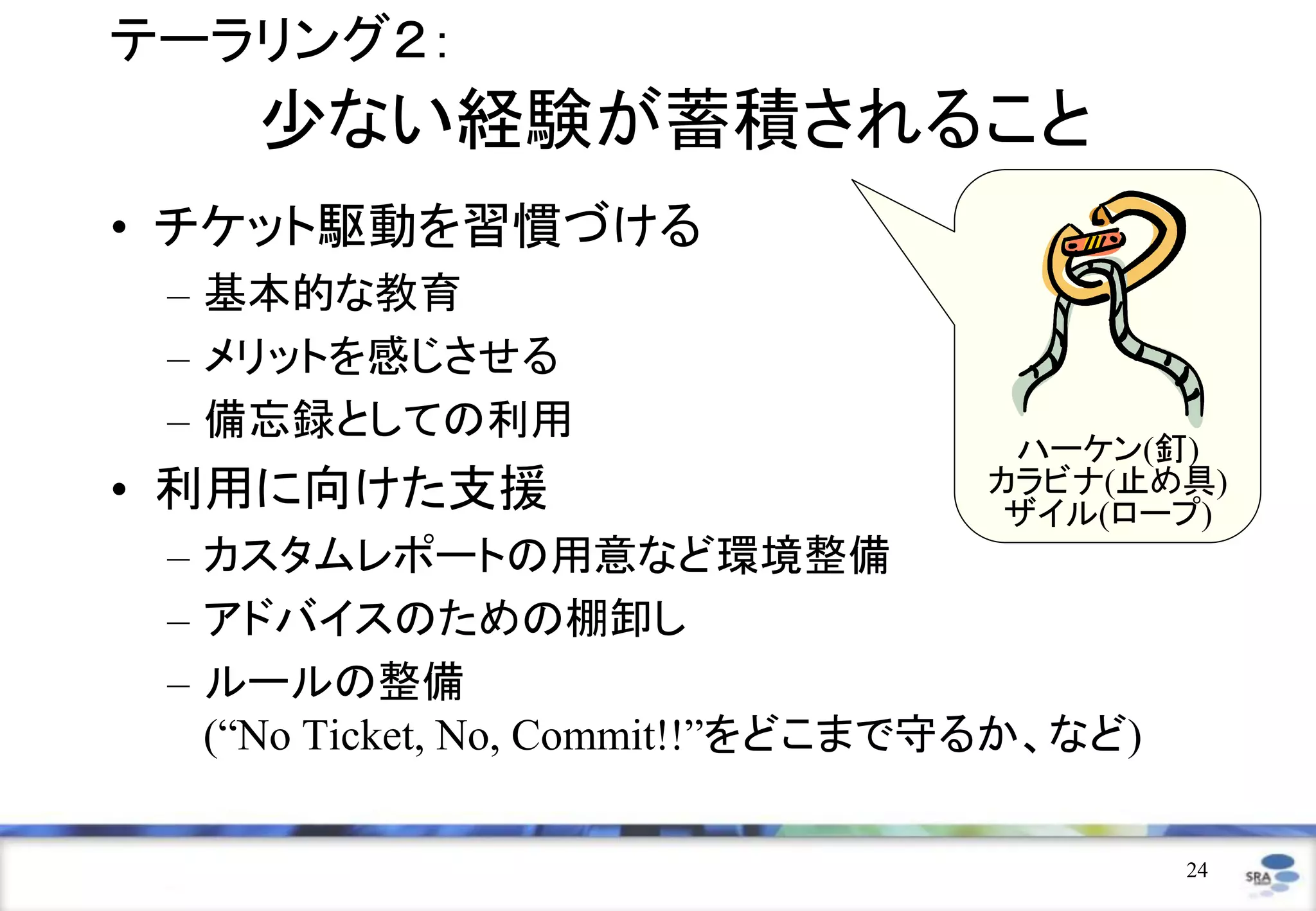 テーラリング２：
    少ない経験が蓄積されること
• チケット駆動を習慣づける
 – 基本的な教育
 – メリットを感じさせる
 – 備忘録としての利用
                                   ハーケン(釘)
• 利用に向けた支援                        カラビナ(止め具)
                                   ザイル(ロープ)
 – カスタムレポートの用意など環境整備
 – アドバイスのための棚卸し
 – ルールの整備
   (“No Ticket, No, Commit!!”をどこまで守るか、など)

                                            24
 