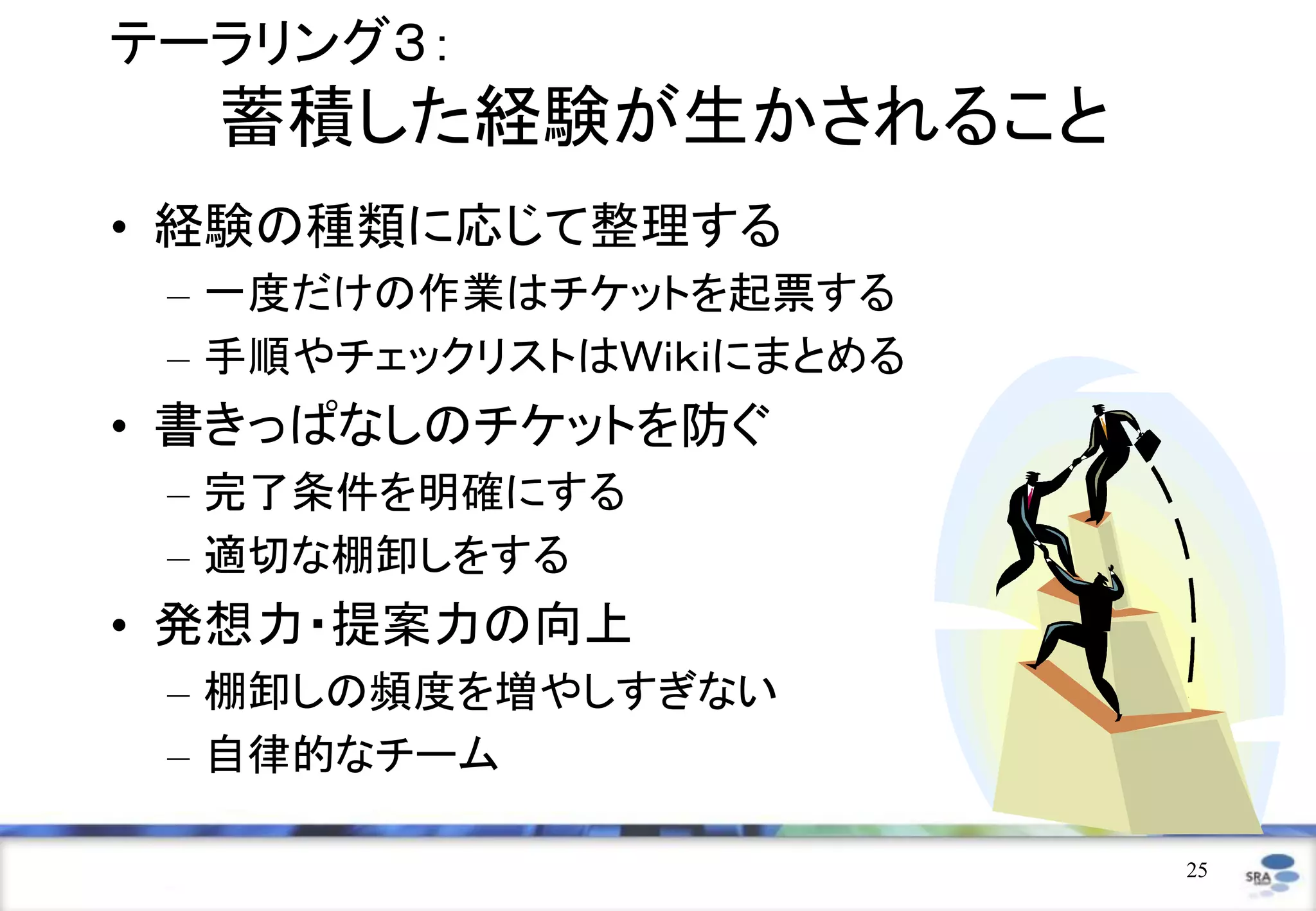 テーラリング３：
  蓄積した経験が生かされること
• 経験の種類に応じて整理する
 – 一度だけの作業はチケットを起票する
 – 手順やチェックリストはＷｉｋｉにまとめる
• 書きっぱなしのチケットを防ぐ
 – 完了条件を明確にする
 – 適切な棚卸しをする
• 発想力・提案力の向上
 – 棚卸しの頻度を増やしすぎない
 – 自律的なチーム

                          25
 