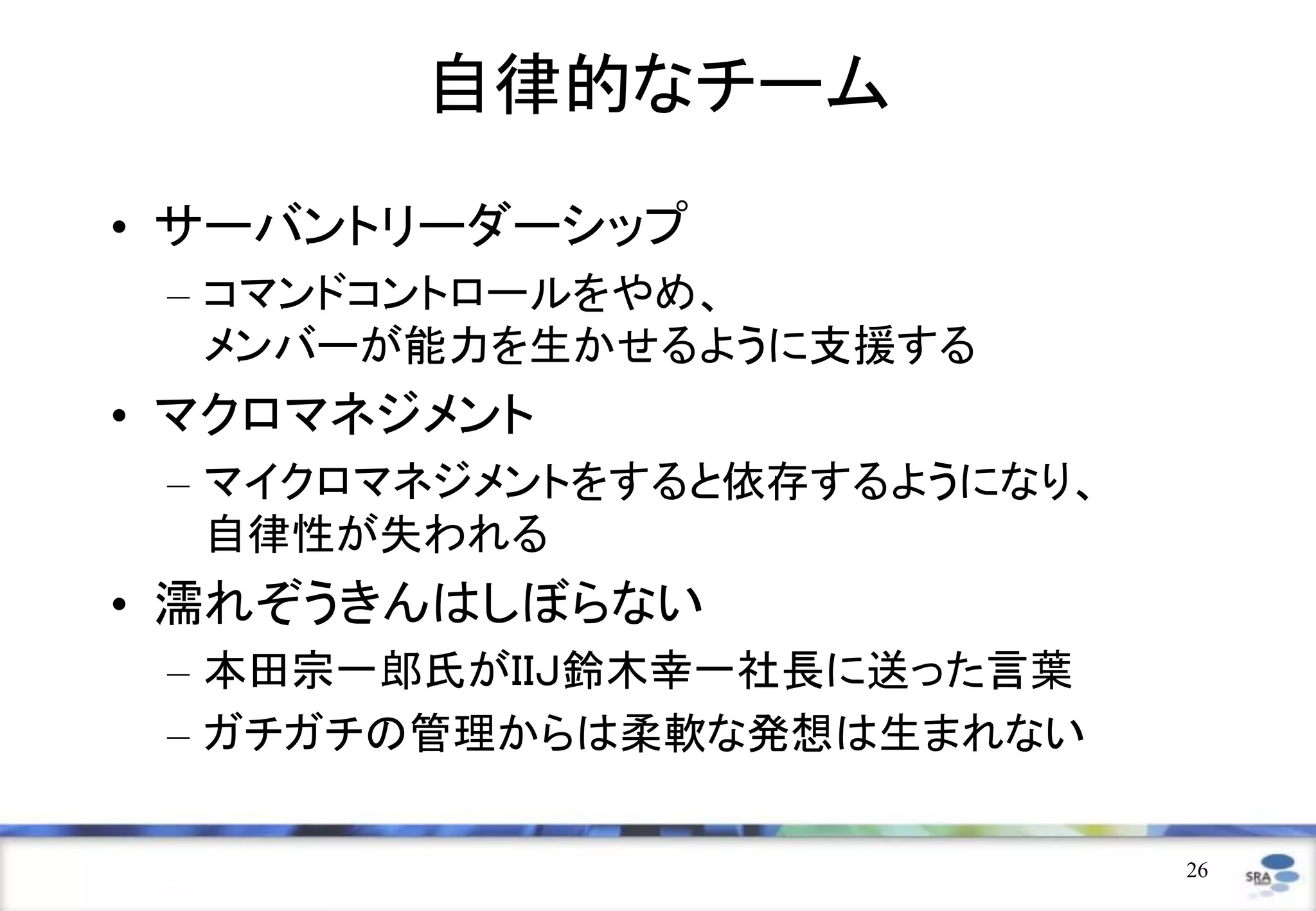 自律的なチーム
• サーバントリーダーシップ
 – コマンドコントロールをやめ、
   メンバーが能力を生かせるように支援する
• マクロマネジメント
 – マイクロマネジメントをすると依存するようになり、
   自律性が失われる
• 濡れぞうきんはしぼらない
 – 本田宗一郎氏がＩＩＪ鈴木幸一社長に送った言葉
 – ガチガチの管理からは柔軟な発想は生まれない

                              26
 