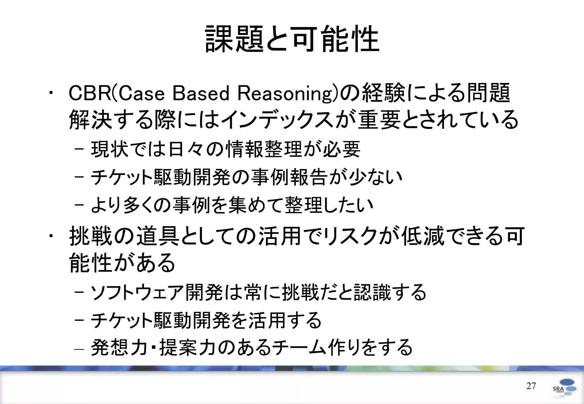 課題と可能性
• CBR(Case Based Reasoning)の経験による問題
  解決する際にはインデックスが重要とされている
 – 現状では日々の情報整理が必要
 – チケット駆動開発の事例報告が少ない
 – より多くの事例を集めて整理したい
• 挑戦の道具としての活用でリスクが低減できる可
  能性がある
 – ソフトウェア開発は常に挑戦だと認識する
 – チケット駆動開発を活用する
 – 発想力・提案力のあるチーム作りをする
                                      27
 