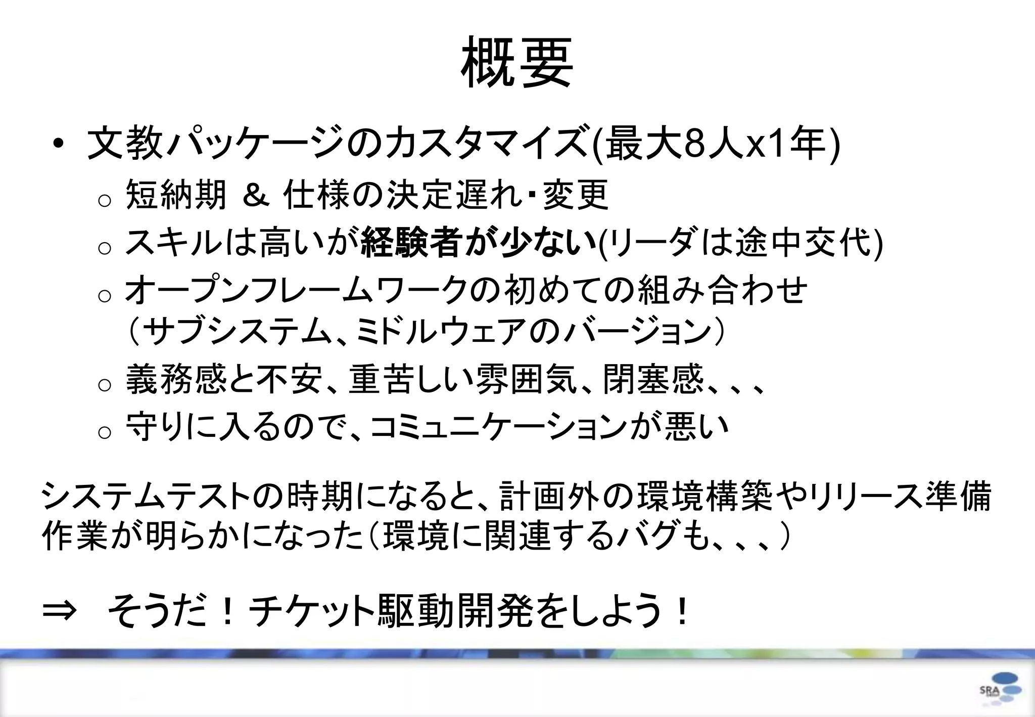 概要
• 文教パッケージのカスタマイズ(最大8人x1年)
 o   短納期 ＆ 仕様の決定遅れ・変更
 o   スキルは高いが経験者が少ない(リーダは途中交代)
 o   オープンフレームワークの初めての組み合わせ
     （サブシステム、ミドルウェアのバージョン）
 o   義務感と不安、重苦しい雰囲気、閉塞感、、、
 o   守りに入るので、コミュニケーションが悪い

システムテストの時期になると、計画外の環境構築やリリース準備
作業が明らかになった（環境に関連するバグも、、、）

⇒ そうだ！チケット駆動開発をしよう！
                                29
 