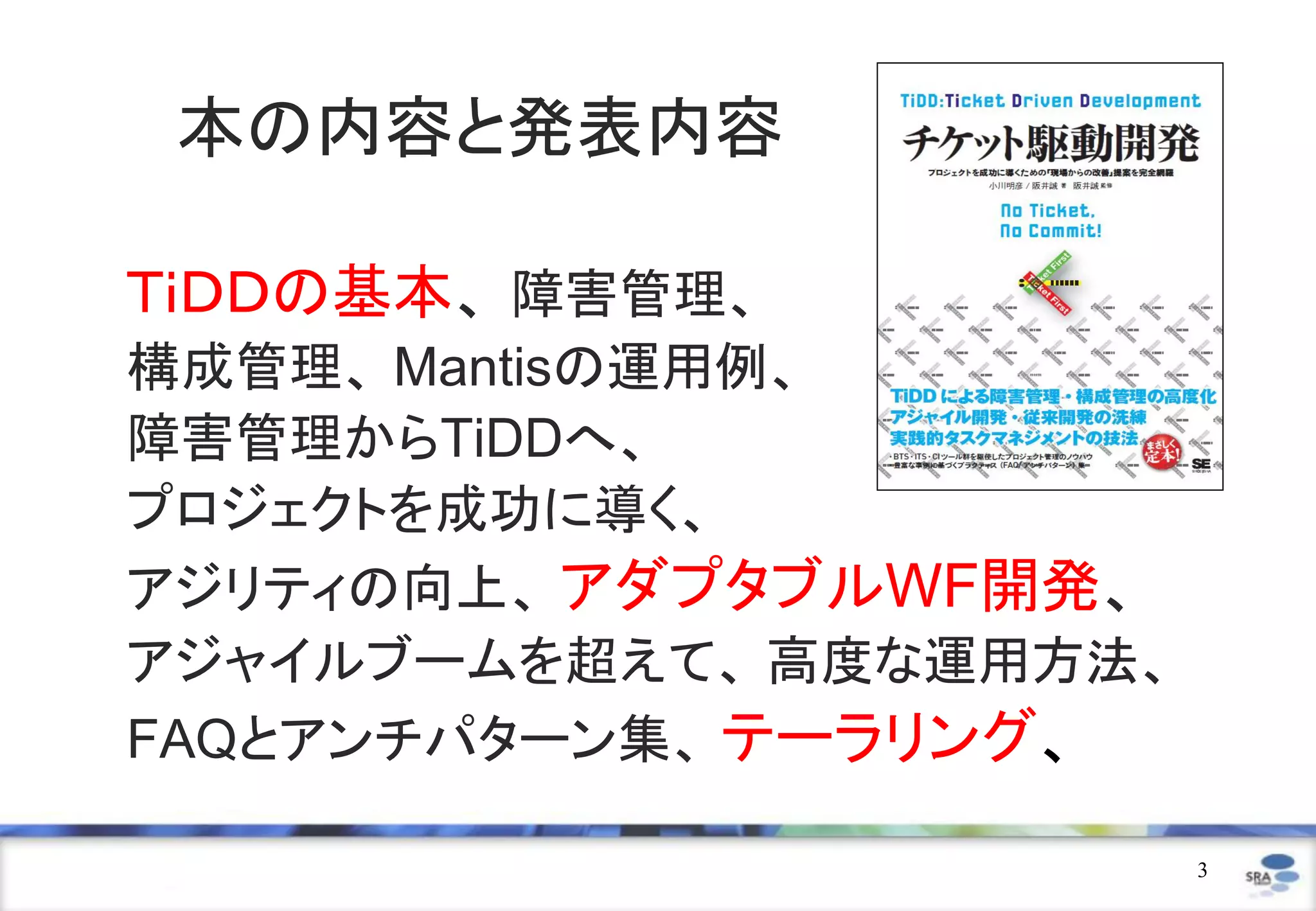本の内容と発表内容

ＴｉＤＤの基本、 障害管理、
構成管理、 Mantisの運用例、
障害管理からTiDDへ、
プロジェクトを成功に導く、
アジリティの向上、 アダプタブルWF開発、
アジャイルブームを超えて、 高度な運用方法、
FAQとアンチパターン集、 テーラリング、

                         3
 