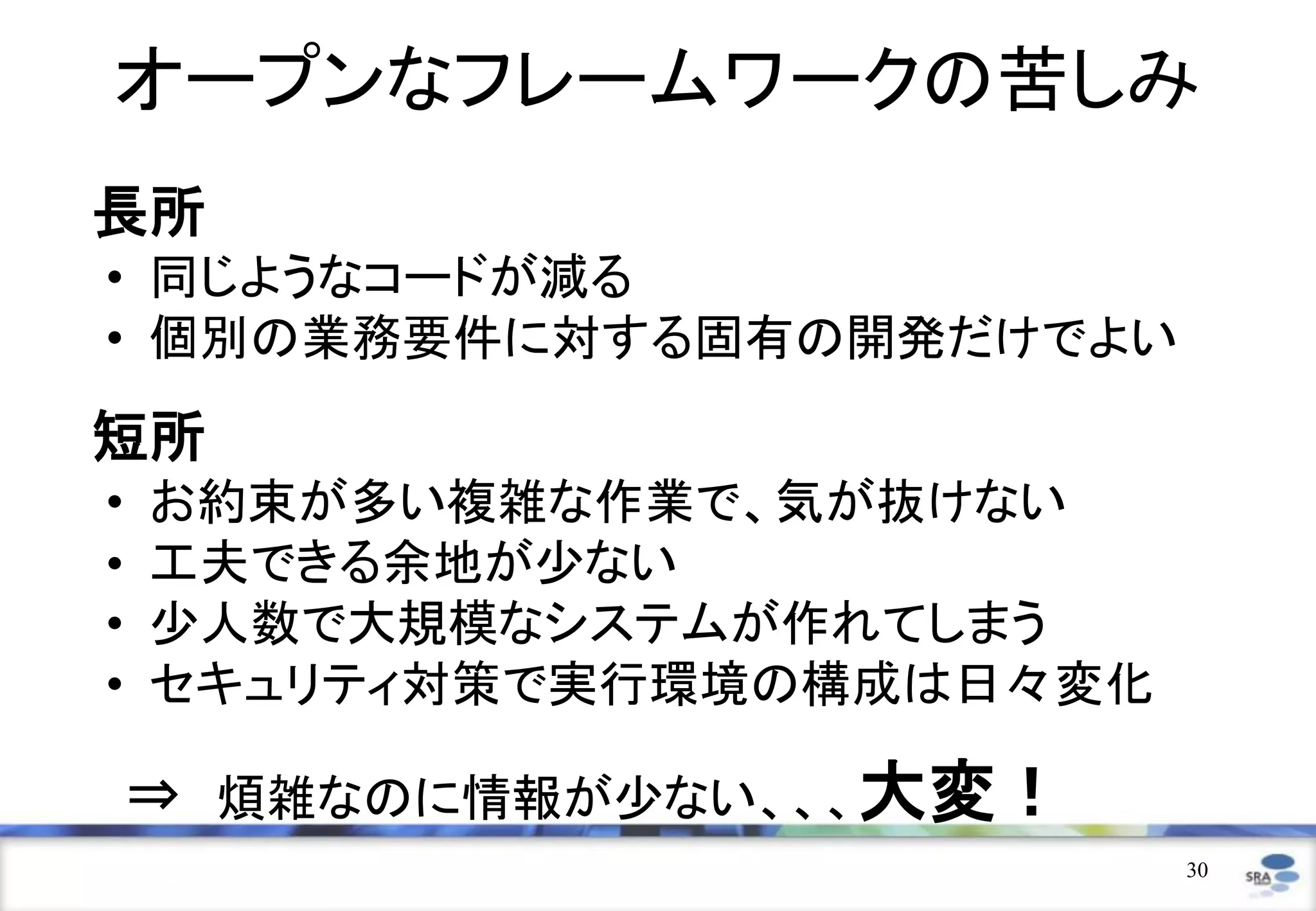 オープンなフレームワークの苦しみ
長所
• 同じようなコードが減る
• 個別の業務要件に対する固有の開発だけでよい
短所
•   お約束が多い複雑な作業で、気が抜けない
•   工夫できる余地が少ない
•   少人数で大規模なシステムが作れてしまう
•   セキュリティ対策で実行環境の構成は日々変化

    ⇒ 煩雑なのに情報が少ない、、、大変！
                            30
 