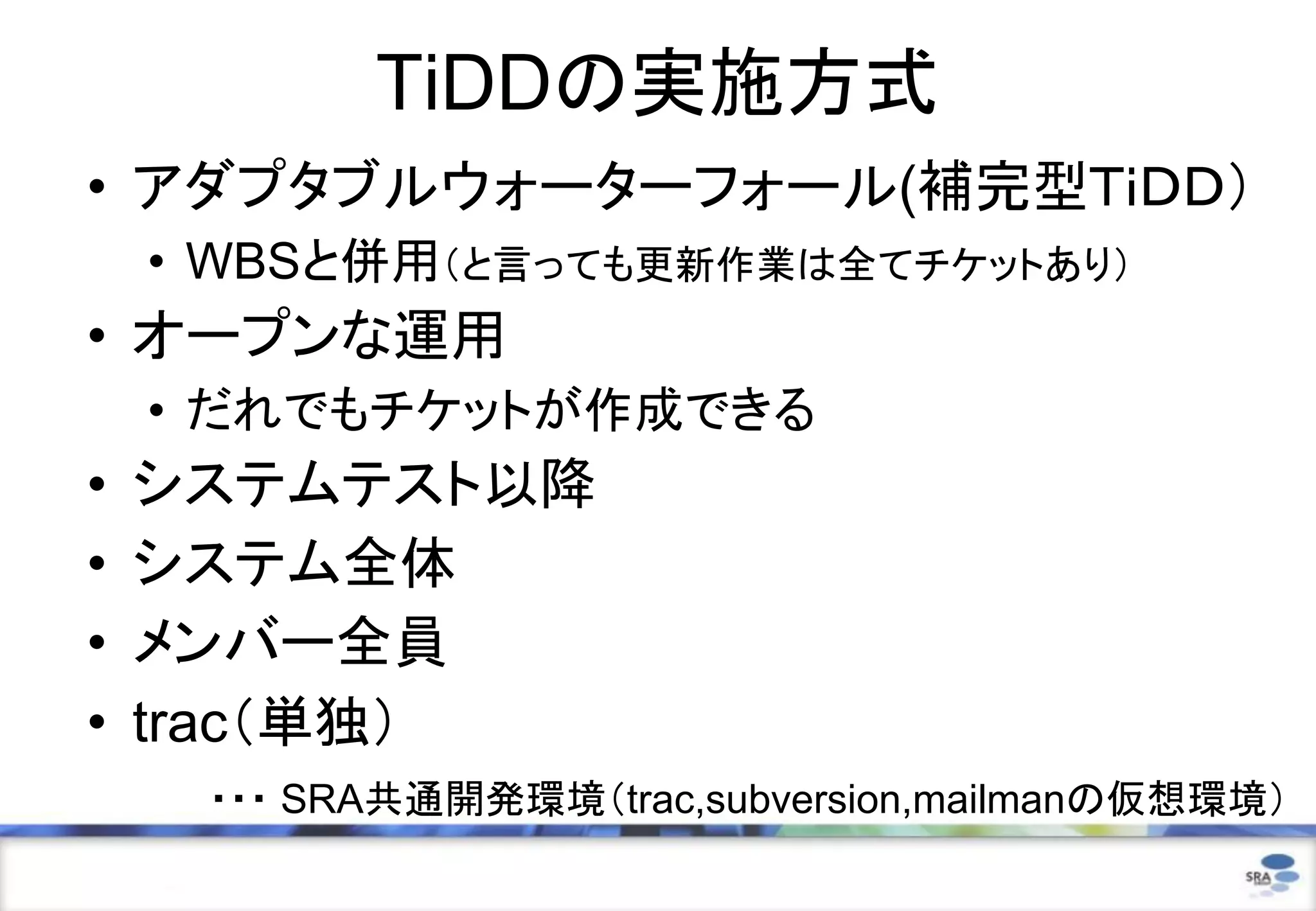 TiDDの実施方式
• アダプタブルウォーターフォール(補完型ＴｉＤＤ）
    • WBSと併用（と言っても更新作業は全てチケットあり）
• オープンな運用
    • だれでもチケットが作成できる
•   システムテスト以降
•   システム全体
•   メンバー全員
•   trac（単独）
     ・・・ SRA共通開発環境（trac,subversion,mailmanの仮想環境）
 