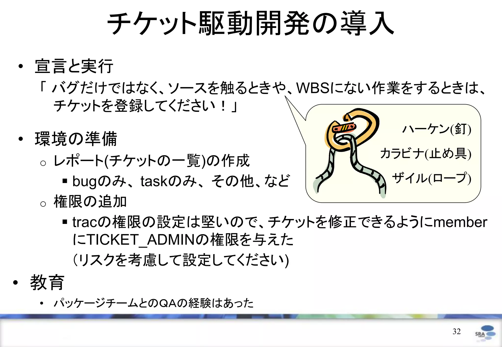 チケット駆動開発の導入
• 宣言と実行
  「 バグだけではなく、ソースを触るときや、WBSにない作業をするときは、
    チケットを登録してください！」
                                    ハーケン(釘)
• 環境の準備
                                  カラビナ(止め具)
  o   レポート(チケットの一覧)の作成
        bugのみ、 taskのみ、 その他、など     ザイル(ロープ)
  o   権限の追加
        tracの権限の設定は堅いので、チケットを修正できるようにmember
         にTICKET_ADMINの権限を与えた
         （リスクを考慮して設定してください)
• 教育
  • パッケージチームとのＱＡの経験はあった

                                         32
 