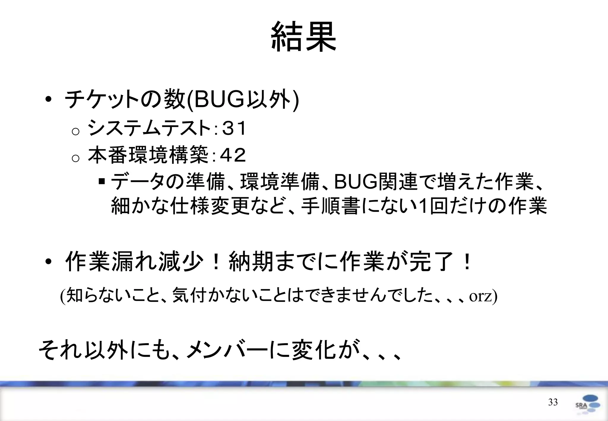 結果
• チケットの数(BUG以外)
 o   システムテスト：３１
 o   本番環境構築：４２
       データの準備、環境準備、BUG関連で増えた作業、
        細かな仕様変更など、手順書にない1回だけの作業

• 作業漏れ減少！納期までに作業が完了！
 (知らないこと、気付かないことはできませんでした、、、orz)


それ以外にも、メンバーに変化が、、、

                                   33
 