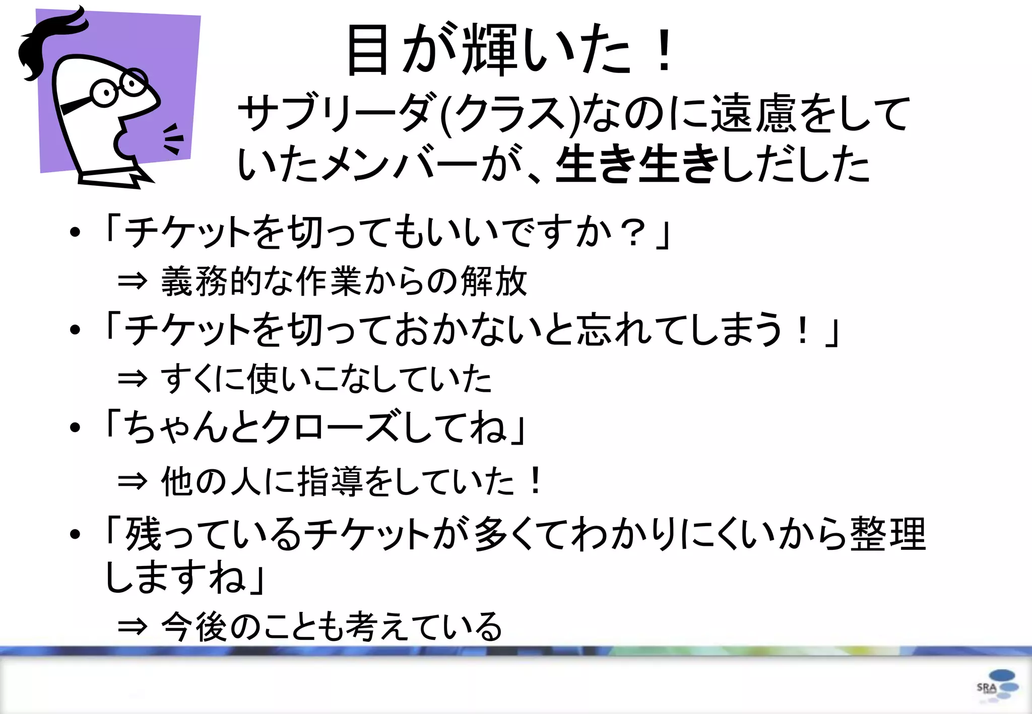 目が輝いた！
     サブリーダ(クラス)なのに遠慮をして
     いたメンバーが、生き生きしだした
• 「チケットを切ってもいいですか？」
 ⇒ 義務的な作業からの解放
• 「チケットを切っておかないと忘れてしまう！」
 ⇒ すくに使いこなしていた
• 「ちゃんとクローズしてね」
   ⇒ 他の人に指導をしていた！
• 「残っているチケットが多くてわかりにくいから整理
  しますね」
 ⇒ 今後のことも考えている
 