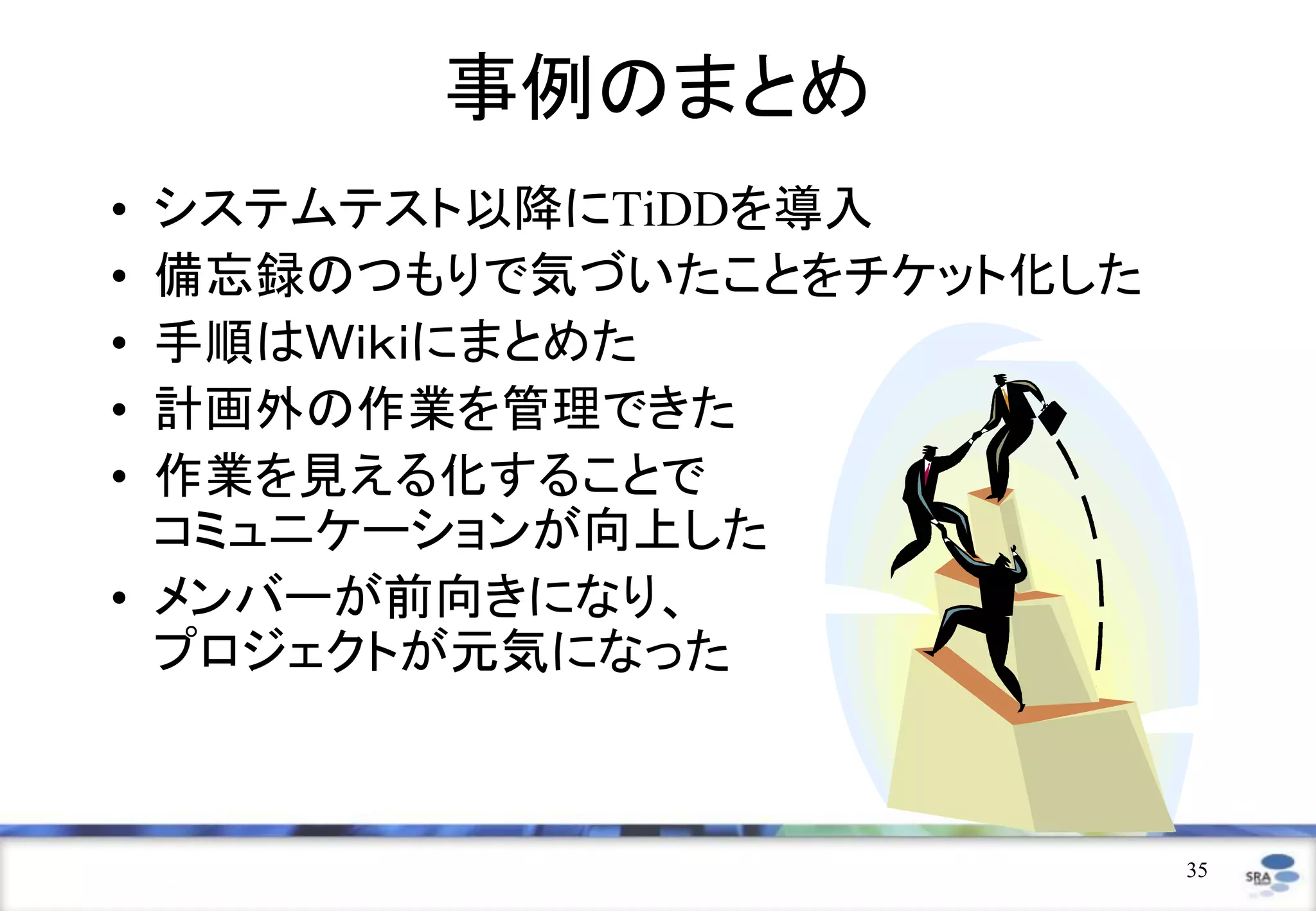 事例のまとめ
• システムテスト以降にTiDDを導入
• 備忘録のつもりで気づいたことをチケット化した
• 手順はＷｉｋｉにまとめた
• 計画外の作業を管理できた
• 作業を見える化することで
  コミュニケーションが向上した
• メンバーが前向きになり、
  プロジェクトが元気になった



                           35
 