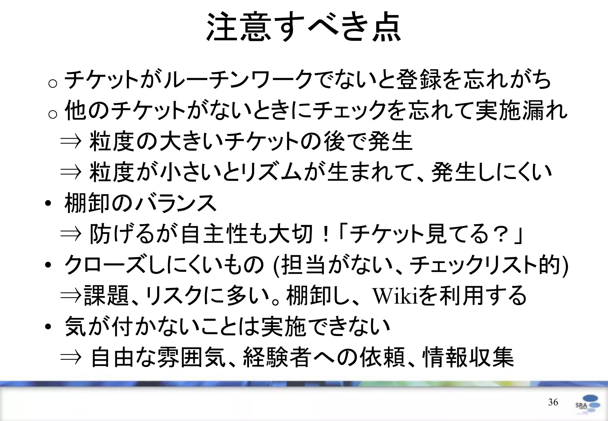 注意すべき点
o チケットがルーチンワークでないと登録を忘れがち
o 他のチケットがないときにチェックを忘れて実施漏れ
  ⇒ 粒度の大きいチケットの後で発生
  ⇒ 粒度が小さいとリズムが生まれて、発生しにくい
• 棚卸のバランス
  ⇒ 防げるが自主性も大切！「チケット見てる？」
• クローズしにくいもの (担当がない、チェックリスト的)
  ⇒課題、リスクに多い。棚卸し、 Wikiを利用する
• 気が付かないことは実施できない
  ⇒ 自由な雰囲気、経験者への依頼、情報収集
                           36
 