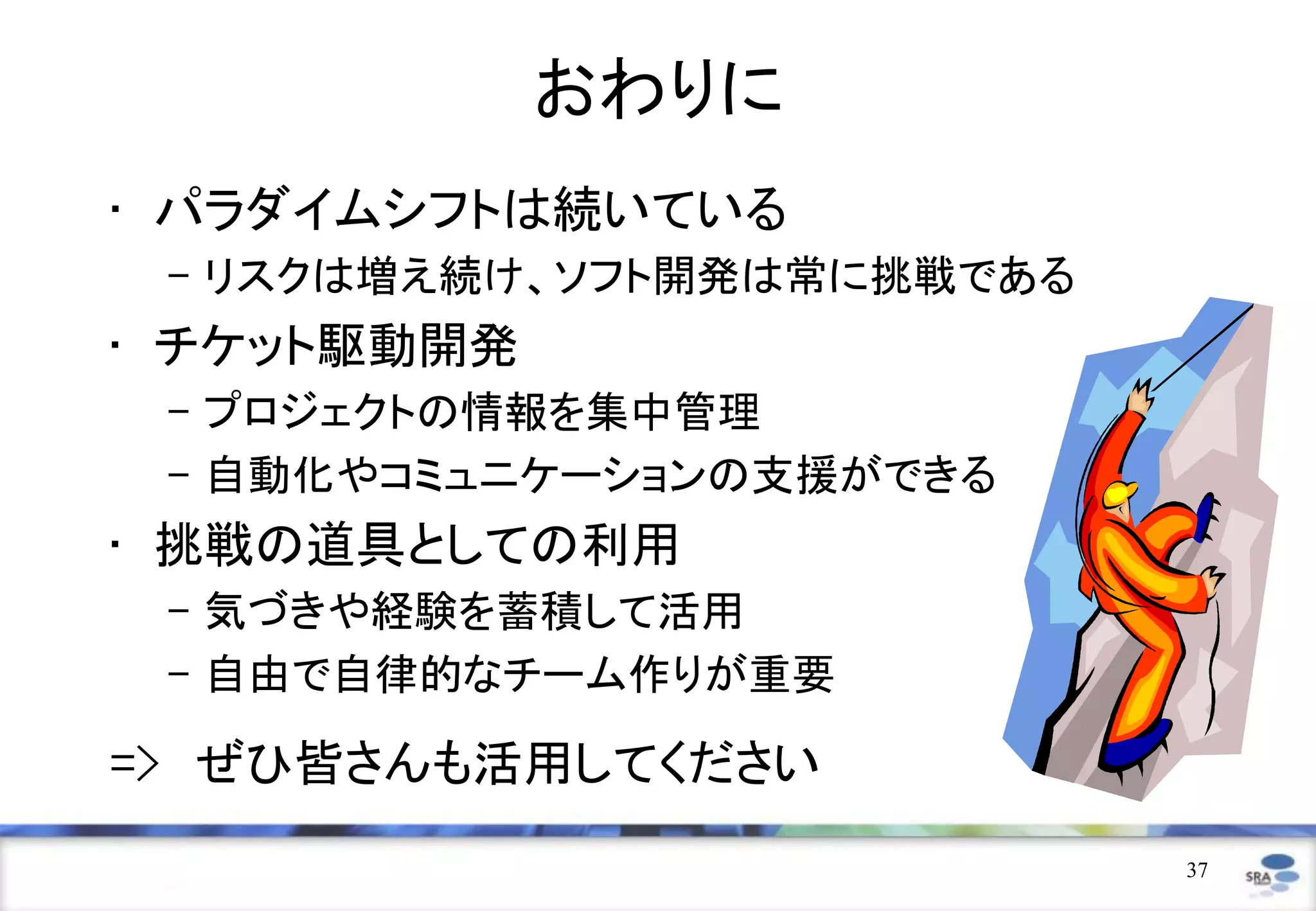 おわりに
• パラダイムシフトは続いている
 – リスクは増え続け、ソフト開発は常に挑戦である
• チケット駆動開発
 – プロジェクトの情報を集中管理
 – 自動化やコミュニケーションの支援ができる
• 挑戦の道具としての利用
 – 気づきや経験を蓄積して活用
 – 自由で自律的なチーム作りが重要

=> ぜひ皆さんも活用してください
                            37
 