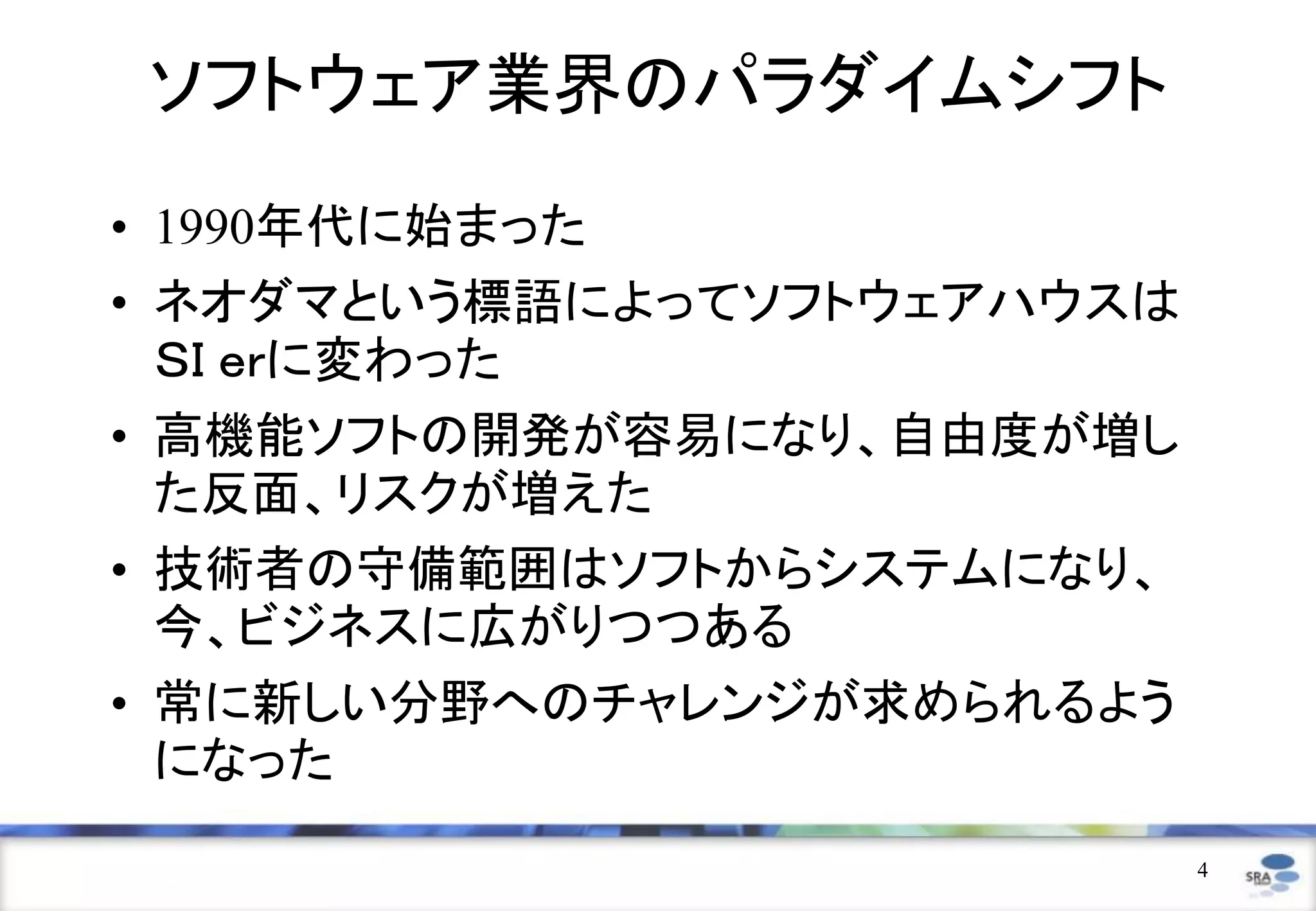 ソフトウェア業界のパラダイムシフト
• 1990年代に始まった
• ネオダマという標語によってソフトウェアハウスは
  ＳＩ ｅｒに変わった
• 高機能ソフトの開発が容易になり、自由度が増し
  た反面、リスクが増えた
• 技術者の守備範囲はソフトからシステムになり、
  今、ビジネスに広がりつつある
• 常に新しい分野へのチャレンジが求められるよう
  になった
                            4
 