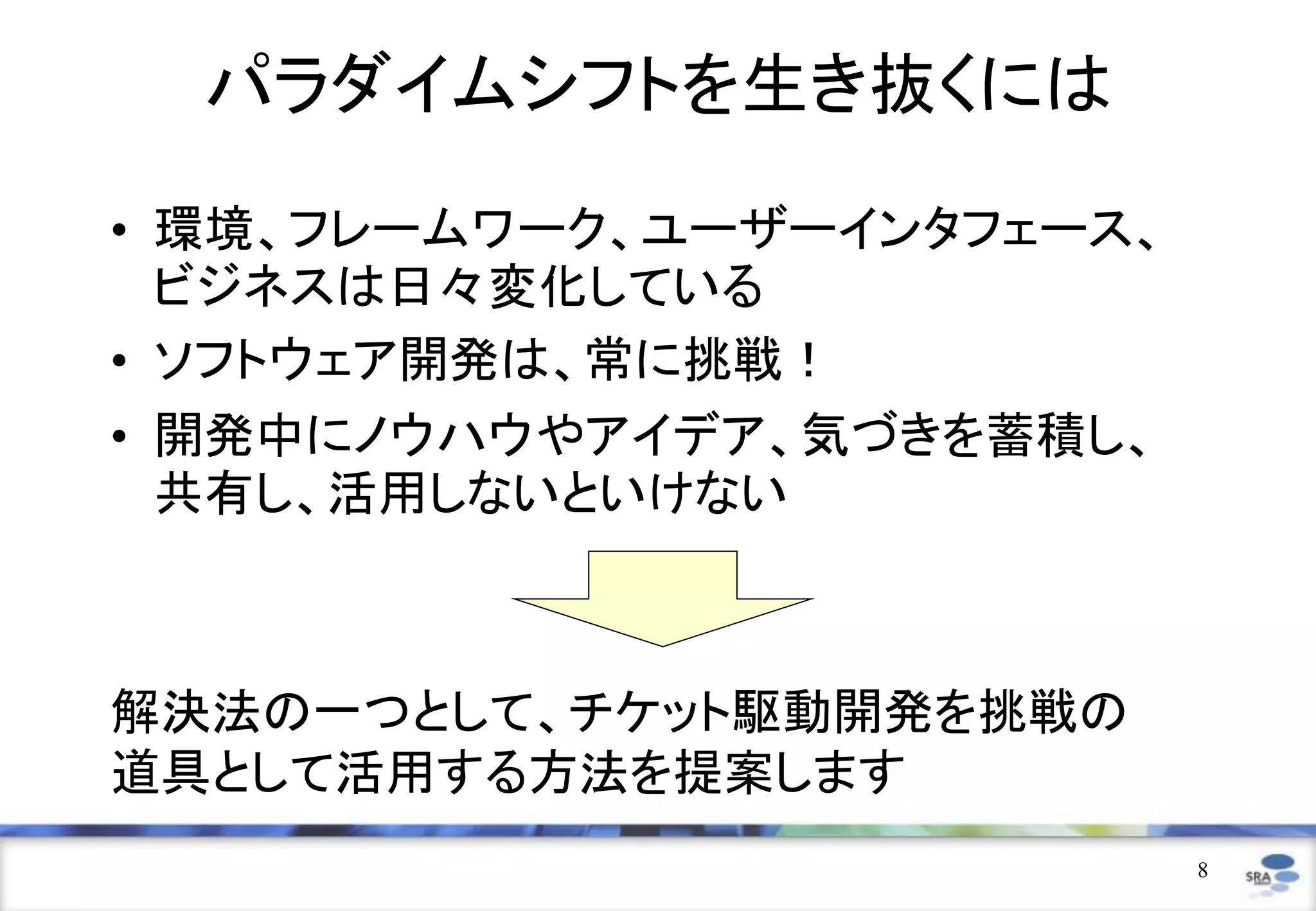 パラダイムシフトを生き抜くには
• 環境、フレームワーク、ユーザーインタフェース、
  ビジネスは日々変化している
• ソフトウェア開発は、常に挑戦！
• 開発中にノウハウやアイデア、気づきを蓄積し、
  共有し、活用しないといけない



解決法の一つとして、チケット駆動開発を挑戦の
道具として活用する方法を提案します
                            8
 
