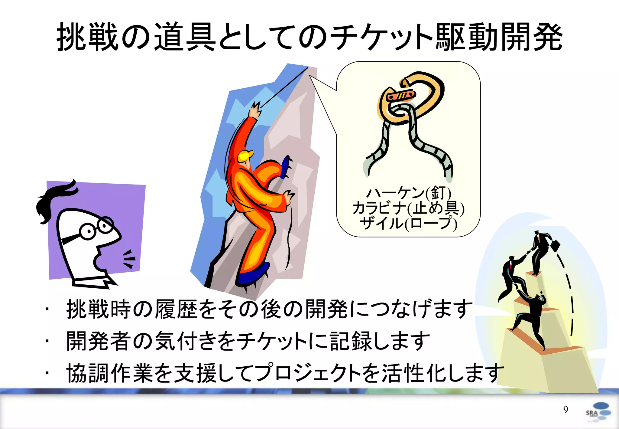挑戦の道具としてのチケット駆動開発



                 ハーケン(釘)
                カラビナ(止め具)
                 ザイル(ロープ)




• 挑戦時の履歴をその後の開発につなげます
• 開発者の気付きをチケットに記録します
• 協調作業を支援してプロジェクトを活性化します
                            9
 