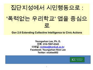 집단지성에서 시민행동으로 :
'폭력없는 우리학교' 앱을 중심으
        로
 Gov 2.0 Extending Collective Intelligence to Civic Actions


                    Youngwhan Lee, Ph. D.
                     전화: 010-7997-0345
                 이메일: nicklee@konkuk.ac.kr
                Facebook: Youngwhan Nick Lee
                      Twitter: nicklee002




                             1
 
