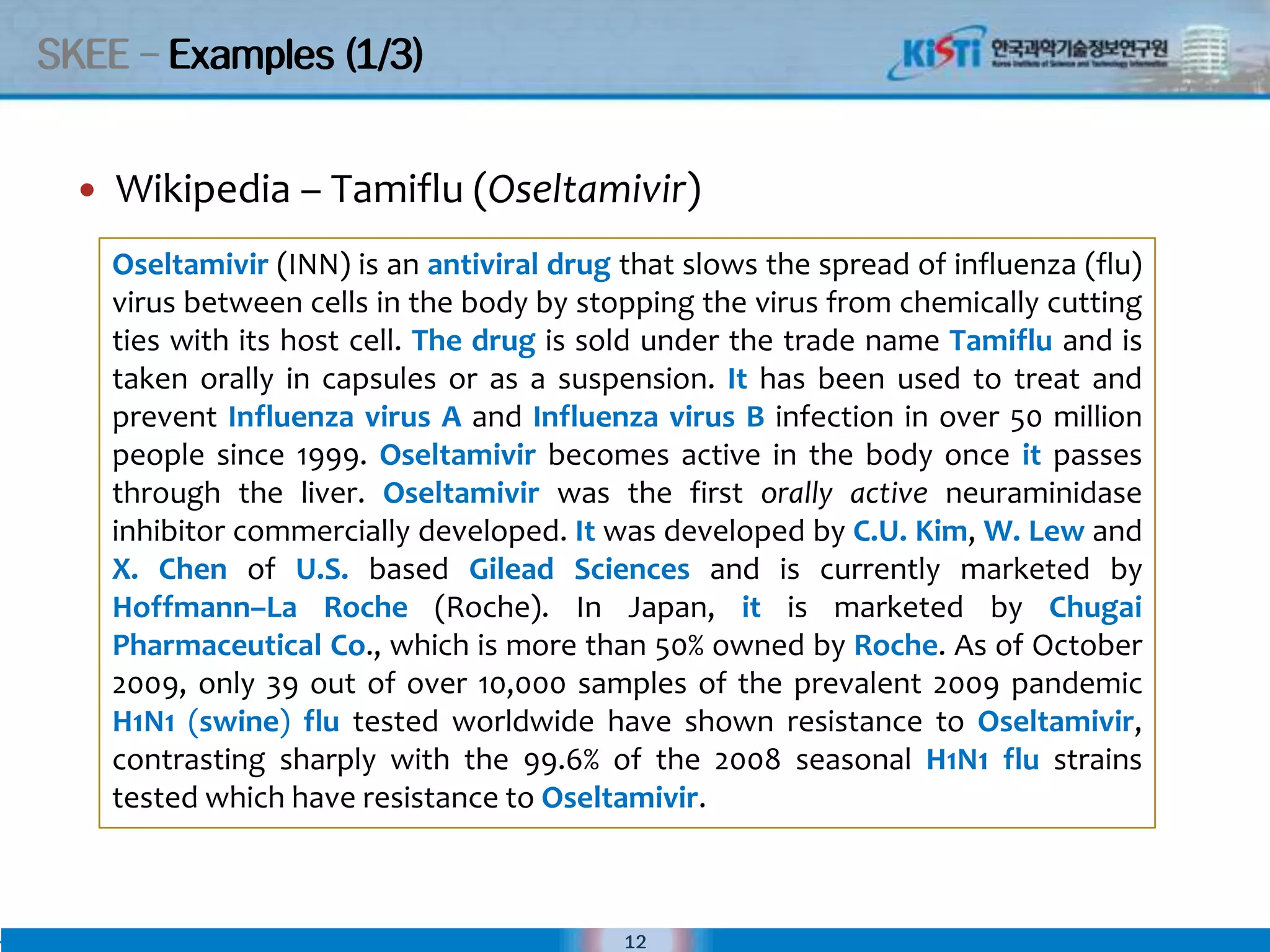 SKEE – Examples (1/3)


     Wikipedia – Tamiflu (Oseltamivir)
      Oseltamivir (INN) is an antiviral drug that slows the spread of influenza (flu)
      virus between cells in the body by stopping the virus from chemically cutting
      ties with its host cell. The drug is sold under the trade name Tamiflu and is
      taken orally in capsules or as a suspension. It has been used to treat and
      prevent Influenza virus A and Influenza virus B infection in over 50 million
      people since 1999. Oseltamivir becomes active in the body once it passes
      through the liver. Oseltamivir was the first orally active neuraminidase
      inhibitor commercially developed. It was developed by C.U. Kim, W. Lew and
      X. Chen of U.S. based Gilead Sciences and is currently marketed by
      Hoffmann–La Roche (Roche). In Japan, it is marketed by Chugai
      Pharmaceutical Co., which is more than 50% owned by Roche. As of October
      2009, only 39 out of over 10,000 samples of the prevalent 2009 pandemic
      H1N1 (swine) flu tested worldwide have shown resistance to Oseltamivir,
      contrasting sharply with the 99.6% of the 2008 seasonal H1N1 flu strains
      tested which have resistance to Oseltamivir.



                                             12
 