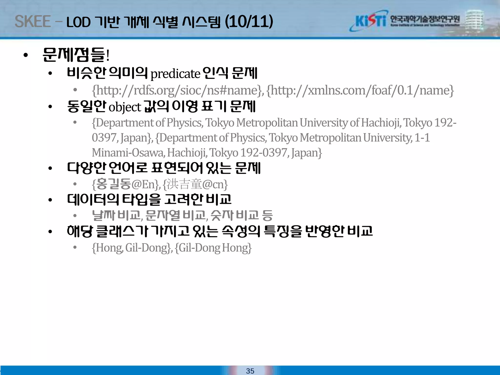 SKEE – LOD 기반 개체 식별 시스텐 (10/11)

 • 문제점들!
    • 비슷핚 의미의 predicate 인식 문제
      • {http://rdfs.org/sioc/ns#name}, {http://xmlns.com/foaf/0.1/name}
    • 동일핚 object 값의 이형 표기 문제
        •   {Department of Physics, Tokyo Metropolitan University of Hachioji, Tokyo 192-
            0397, Japan}, {Department of Physics, Tokyo Metropolitan University, 1-1
            Minami-Osawa, Hachioji, Tokyo 192-0397, Japan}
    • 다양핚 언어로 표현되어 있는 문제
        •   {홍길동@En}, {洪吉童@cn}
    • 데이터의타입을 고려핚 비교
        •   날짜 비교, 문자열 비교, 숫자 비교 등
    • 해당 클래스가 가지고 있는 속성의 특징을 반영핚 비교
        •   {Hong, Gil-Dong}, {Gil-Dong Hong}




                                            35
 