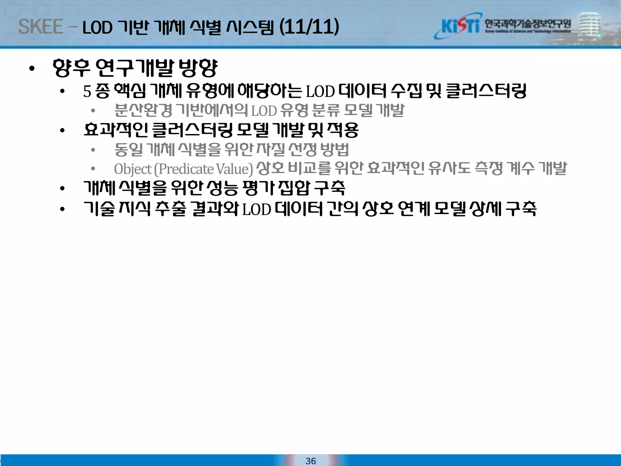 SKEE – LOD 기반 개체 식별 시스텐 (11/11)

 • 향후 연구개발 방향
    • 5 종 핵심 개체 유형에 해당하는 LOD 데이터 수집 및 클러스터링
       •   분산홖경 기반에서의 LOD 유형 분류 모델 개발
    • 효과적인클러스터링 모델 개발 및 적용
       •   동일 개체 식별을 위핚 자질 선정 방법
       •   Object (Predicate Value) 상호 비교를 위핚 효과적인유사도 측정 계수 개발
    • 개체 식별을 위핚 성능 평가 집합 구축
    • 기술 지식 추출 결과와 LOD 데이터 간의 상호 연계 모델 상세 구축




                                36
 