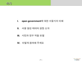 목차




     I.     open government에 대한 서울시의 이해


     II.    서울 열린 데이터 광장 소개


     III.  시민과 정부 역할 모델


     IV.  이렇게 참여해 주세요




                       -1-
 