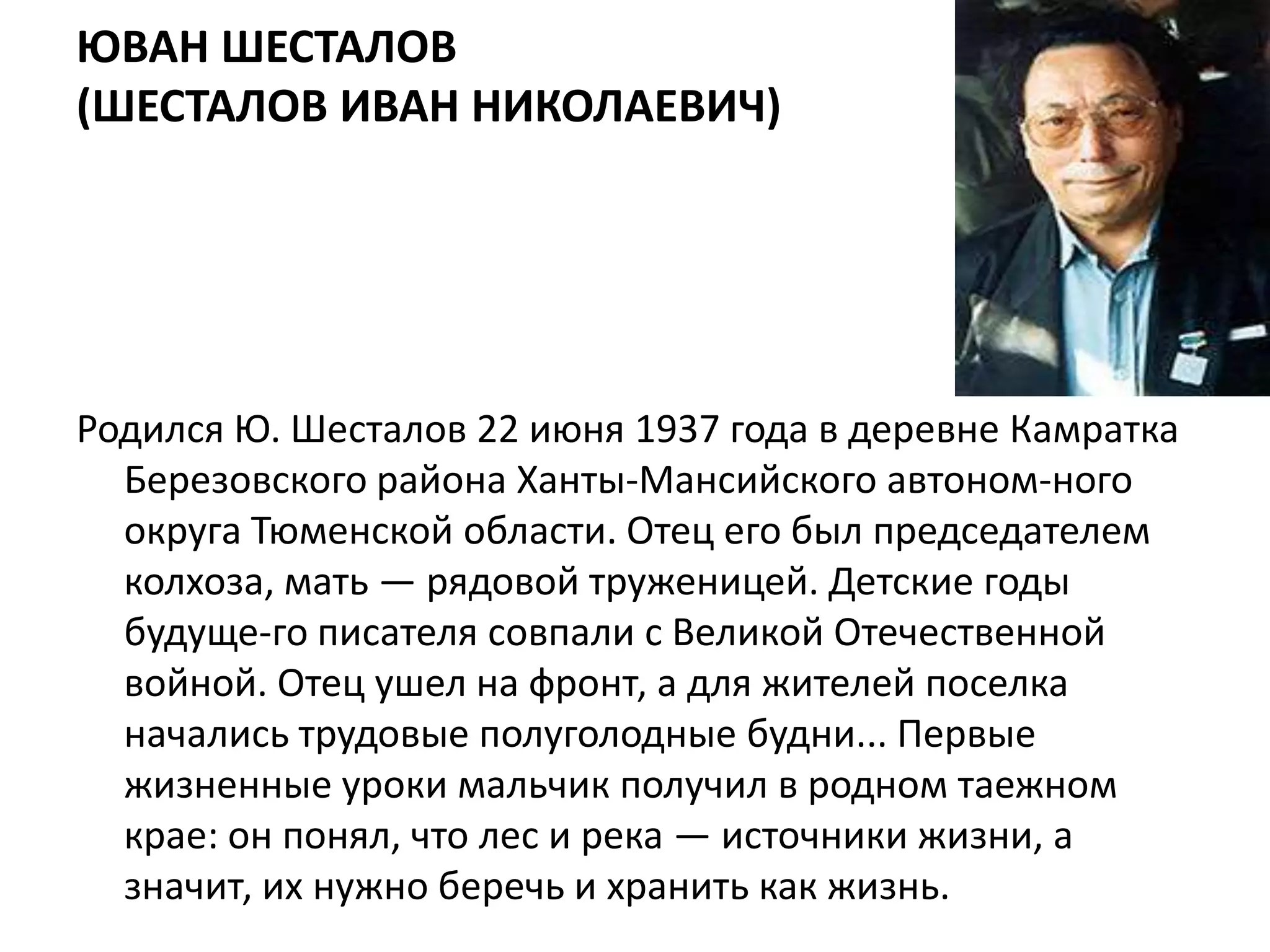 ЮВАН ШЕСТАЛОВ
(ШЕСТАЛОВ ИВАН НИКОЛАЕВИЧ)




Родился Ю. Шесталов 22 июня 1937 года в деревне Камратка
  Березовского района Ханты-Мансийского автоном­ного
  округа Тюменской области. Отец его был председателем
  колхоза, мать — рядовой труженицей. Детские годы
  будуще­го писателя совпали с Великой Отечественной
  войной. Отец ушел на фронт, а для жителей поселка
  начались трудовые полуголодные будни... Первые
  жизненные уроки мальчик получил в родном таежном
  крае: он понял, что лес и река — источники жизни, а
  значит, их нужно беречь и хранить как жизнь.
 