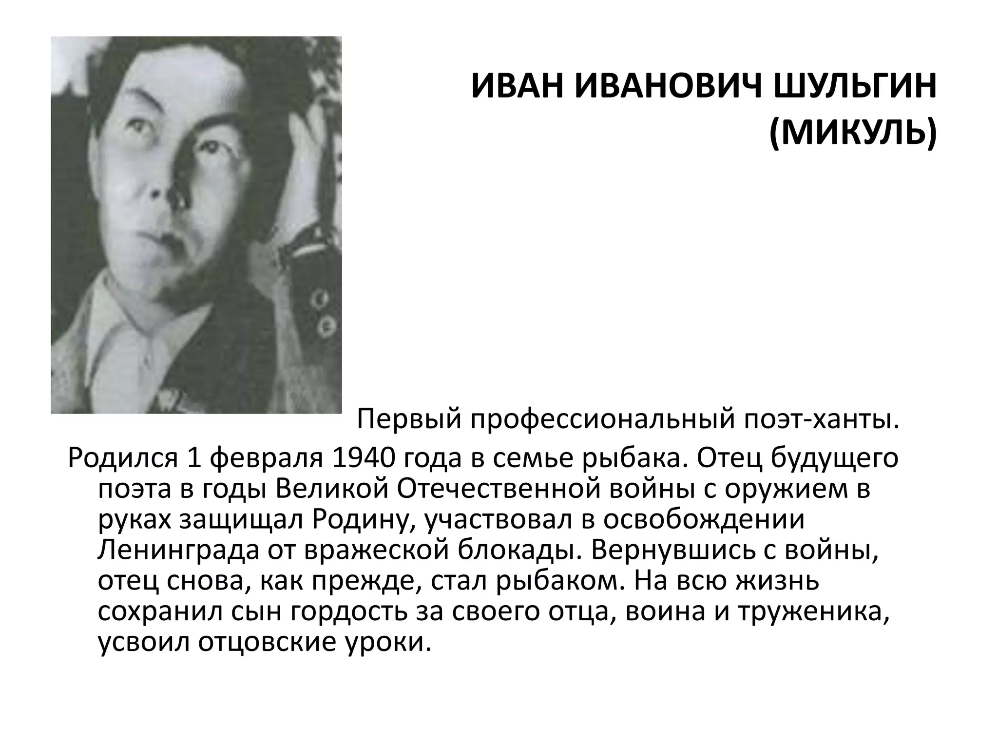 ИВАН ИВАНОВИЧ ШУЛЬГИН
                                          (МИКУЛЬ)




                     Первый профессиональный поэт-ханты.
Родился 1 февраля 1940 года в семье рыбака. Отец будущего
  поэта в годы Великой Отечественной войны с оружием в
  руках защищал Родину, участвовал в освобождении
  Ленинграда от вражеской блокады. Вернувшись с войны,
  отец снова, как прежде, стал рыбаком. На всю жизнь
  сохранил сын гордость за своего отца, воина и труженика,
  усвоил отцовские уроки.
 