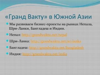 «Гранд Вакту» в Южной Азии
Мы развиваем бизнес-проекты на рынках Непала,
 Шри-Ланки, Бангладеш и Индии.
Непал: http://grandwaktu.net/nepal
Шри-Ланка: http://grandwaktu.net/sri-lanka
Бангладеш: http://grandwaktu.net/bangladesh
Индия: http://grandwaktu.net/india
 