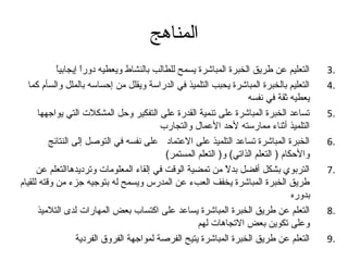 ‫المناهج‬
            ‫ ً‬
            ‫التعليم عن طريق الخبرة المباشرة يسمح للطالب بالنشاط ويعطيه دورا إيجابيا‬
                    ‫ ً‬                                                                      ‫.3‬
   ‫التعليم بالخبرة المباشرة يحبب التلميذ في الدراسة ويقلل من إحساسه بالملل والسأم كما‬       ‫.4‬
                                                                     ‫يعطيه ثقة في نفسه‬
      ‫تساعد الخبرة المباشرة على تنمية القدرة على التفكير وحل المشكلت التي يواتجهها‬          ‫.5‬
                                            ‫التلميذ أثناء ممارسته لحد العمال والتجارب‬
          ‫الخبرة المباشرة تساعد التلميذ على العتماد على نفسه في التوصل إلى النتائج‬          ‫.6‬
                                             ‫والحكام ) التعلم الذاتي( و) التعلم المستمر(‬
      ‫التربوي بشكل أفضل بدل من تمضية الوقت في إلقاء المعلومات وترديدهاالتعلم عن‬
                                                               ‫ ً‬                           ‫.7‬
‫طريق الخبرة المباشرة يخفف العبء عن المدرس ويسمح له بتوتجيه تجزء من وقته للقيام‬
                                                                                    ‫بدوره‬
      ‫التعلم عن طريق الخبرة المباشرة يساعد على اكتساب بعض المهارات لدى التلميذ‬              ‫.8‬
                                                      ‫وعلى تكوين بعض التجاهات لهم‬
                   ‫التعلم عن طريق الخبرة المباشرة يتيح الفرصة لمواتجهة الفروق الفردية‬       ‫.9‬
 