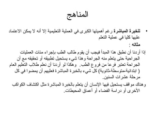 ‫المناهج‬
‫• للخبرة المباشرة رغم أهميتها الكبرى في العملية التعليمية إل أنه ل يمكن العتماد‬
                                                      ‫عليها كليا في عملية التعلم‬
                                                                         ‫مثاله :‬
       ‫إذا أردنا أن نطبق هذا المبدأ فيجب أن يقوم طالب الطب بإتجراء مئات العمليات‬
     ‫الجراحية حتى يتعلم منه الجراحة وهذا شيء يستحيل تطبيقه أو تحقيقه مع أن‬
‫الجراحة تعتبر فرعا من فروع الطب. وهكذا لو أردنا أن نعلم طلب التعليم العام‬
    ‫) ابتدائية-متوسطة-ثانوية( كل شيء بالخبرة المباشرة فعليهم أن يمضوا في كل‬
                                                         ‫مرحلة عشرات السنين.‬
  ‫وهناك مواقف يستحيل فيها النسان أن يتعلم بالخبرة المباشرة مثل اكتشاف الكواكب‬
                                 ‫الخرى أو دراسة الفضاء أو أعماق المحيطات.‬
 