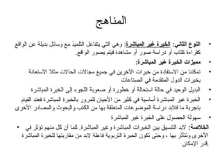 ‫المناهج‬
‫• النوع الثاني: الخبرة غير المباشرة: وهي التي يتفاعل التلميذ مع وسائل بديلة عن الواقع‬
                             ‫كقراءة كتاب أو دراسة صور أو مشاهدة فيلم يصور الواقع.‬
                                                        ‫• مميزات الخبرة غير المباشرة:‬
       ‫• تمكننا من الستفادة من خبرات الخرين في تجميع مجالت الحالت مثل الستعانة‬
                                                 ‫بخبرات الدول المتقدمة في الصناعات‬
         ‫• البديل الوحيد في حالة استحالة أو خطورة أو صعوبة اللجوء إلى الخبرة المباشرة‬
   ‫• الخبرة غير المباشرة أساسية في كثير من الحيان للمرور بالخبرة المباشرة فعند القيام‬
‫بتجربة ما فلبد دراسة الموضوعات المتعلقة بها من الكتب والبحوث والمصادر الخرى‬
                                             ‫• سهولة الحصول على الخبرة غير المباشرة‬
 ‫الخلصة: لبد التنسيق بين الخبرات المباشرة وغير المباشرة. كما أن كل منهم تؤثر في •‬
   ‫الخرى وتتأثر بها ، وحتى تكون الخبرة التربوية فاعلة لبد من مقاربتها للخبرة المباشرة‬
                                                                            ‫.قدر المكان‬
 