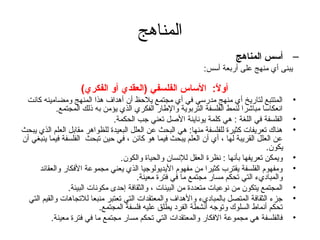‫المناهج‬
                                                                         ‫– أسس المناهج‬
                                                              ‫يبنى أي منهج على أربعة أسس:‬

                    ‫أوال: الساس الفلسفي )العقدي أو الفكري(‬
                                                      ‫ :ً‬
 ‫المتتبع لتاريخ أي منهج مدرسي في أي مجتمع يلحظ أن أهداف هذا المنهج ومضامينه كانت‬             ‫•‬
             ‫انعكاسا مباشرا لنمط الفلسفة التربوية والطار الفكري الذي يؤمن به ذلك المجتمع.‬
                                 ‫الفلسفة في اللغة : هي كلمة يوناينة الصل تعني تجب الحكمة.‬    ‫•‬
‫هناك تعريفات كثيرة للفلسفة منها: هي البحث عن العلل البعيدة للظواهر مقابل العلم الذي يبحث‬     ‫•‬
‫عن العلل القريبة لها ، أي أن العلم يبحث فيما هو كائن ، في حين تبحث الفلسفة فيما ينبغي أن‬
                                                                                     ‫يكون.‬
                                   ‫ويمكن تعريفها بأنها : نظرة العقل للنسان والحياة والكون.‬   ‫•‬
      ‫ومفهوم الفلسفة يقترب كثيرا من مفهوم اليديولوتجيا الذي يعني مجموعة الفكار والعقائد‬      ‫•‬
                                         ‫والمباديء التي تحكم مسار مجتمع ما في فترة معينة.‬
                 ‫المجتمع يتكون من نوعيات متعددة من البيئات ، والثقافة إحدى مكونات البيئة.‬    ‫•‬
  ‫تجزء الثقافة المتصل بالمباديء والهداف والمعتقدات التي تعتبر منبعا للتجاهات والقيم التي‬     ‫•‬
                            ‫تحكم أنماط السلوك وتوتجه أنشطة الفرد يطلق عليه فلسفة المجتمع.‬
           ‫فالفلسفة هي مجموعة الفكار والمعتقدات التي تحكم مسار مجتمع ما في فترة معينة.‬       ‫•‬
 