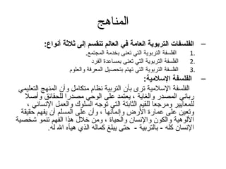 ‫المناهج‬
          ‫– الفلسفات التربوية العامة في العالم تنقسم إلى ةثلةثة أنواع:‬
                          ‫الفلسفة التربوية التي تعنى بخدمة المجتمع.‬     ‫.1‬
                             ‫الفلسفة التربوية التي تعنى بمساعدة الفرد‬   ‫.2‬
                   ‫الفلسفة التربوية التي تهتم بتحصيل المعرفة والعلوم‬    ‫.3‬
                                                 ‫– الفلسفة السلمية:‬
 ‫الفلسفة السلمية ترى بأن التربية نظام متكامل وأن المنهج التعليمي‬
   ‫رباني المصدر والغاية ، يعتمد على الوحي مصدرا للحقائق وأصل‬
    ‫للمعايير ومرتجعا للقيم الثابتة التي توتجه السلوك والعمل النساني ،‬
  ‫وتعين على عمارة الرض وإنمائها ، وأن على المسلم أن يفهم حقيقة‬
‫اللوهية والكون والنسان والحياة ، ومن خلل هذا الفهم تنمو شخصية‬
            ‫النسان كله - بالتربية - حتى يبلغ كماله الذي هيأه ال له.‬
 